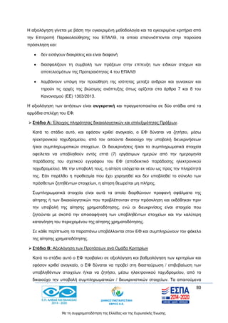 80
Με τη συγχρηματοδότηση της Ελλάδας και της Ευρωπαϊκής Ένωσης.
Η αξιολόγηση γίνεται με βάση την εγκεκριμένη μεθοδολογία και τα εγκεκριμένα κριτήρια από
την Επιτροπή Παρακολούθησης του ΕΠΑΛΘ, τα οποία επισυνάπτονται στην παρούσα
πρόσκληση και:
 δεν εισάγουν διακρίσεις και είναι διαφανή
 διασφαλίζουν τη συμβολή των πράξεων στην επίτευξη των ειδικών στόχων και
αποτελεσμάτων της Προτεραιότητας 4 του ΕΠΑΛΘ
 λαμβάνουν υπόψη την προώθηση της ισότητας μεταξύ ανδρών και γυναικών και
τηρούν τις αρχές της βιώσιμης ανάπτυξης όπως ορίζεται στα άρθρα 7 και 8 του
Κανονισμού (ΕΕ) 1303/2013.
Η αξιολόγηση των αιτήσεων είναι συγκριτική και πραγματοποιείται σε δύο στάδια από τα
αρμόδια στελέχη του ΕΦ.
 Στάδιο Α: Έλεγχος πληρότητας δικαιολογητικών και επιλεξιμότητας Πράξεων.
Κατά το στάδιο αυτό, και εφόσον κριθεί αναγκαίο, ο ΕΦ δύναται να ζητήσει, μέσω
ηλεκτρονικού ταχυδρομείου, από τον αιτούντα δικαιούχο την υποβολή διευκρινήσεων
ή/και συμπληρωματικών στοιχείων. Οι διευκρινήσεις ή/και τα συμπληρωματικά στοιχεία
οφείλεται να υποβληθούν εντός επτά (7) εργάσιμων ημερών από την ημερομηνία
παράδοσης του σχετικού εγγράφου του ΕΦ (αποδεικτικό παράδοσης ηλεκτρονικού
ταχυδρομείου). Με την υποβολή τους, η αίτηση ελέγχεται εκ νέου ως προς την πληρότητά
της. Εάν παρέλθει η προθεσμία που έχει χορηγηθεί και δεν υποβληθεί το σύνολο των
πρόσθετων ζητηθέντων στοιχείων, η αίτηση θεωρείται μη πλήρης.
Συμπληρωματικά στοιχεία είναι αυτά τα οποία διορθώνουν προφανή σφάλματα της
αίτησης ή των δικαιολογητικών που προβλέπονταν στην πρόσκληση και εκδόθηκαν πριν
την υποβολή της αίτησης χρηματοδότησης, ενώ οι διευκρινίσεις είναι στοιχεία που
ζητούνται με σκοπό την αποσαφήνιση των υποβληθέντων στοιχείων και την καλύτερη
κατανόηση του περιεχομένου της αίτησης χρηματοδότησης.
Σε κάθε περίπτωση τα παραπάνω υποβάλλονται στον ΕΦ και συμπληρώνουν τον φάκελο
της αίτησης χρηματοδότησης.
 Στάδιο Β: Αξιολόγηση των Προτάσεων ανά Ομάδα Κριτηρίων
Κατά το στάδιο αυτό ο ΕΦ προβαίνει σε αξιολόγηση και βαθμολόγηση των κριτηρίων και
εφόσον κριθεί αναγκαίο, ο ΕΦ δύναται να προβεί στη διασταύρωση / επιβεβαίωση των
υποβληθέντων στοιχείων ή/και να ζητήσει, μέσω ηλεκτρονικού ταχυδρομείου, από το
δικαιούχο την υποβολή συμπληρωματικών / διευκρινιστικών στοιχείων. Τα απαιτούμενα
 