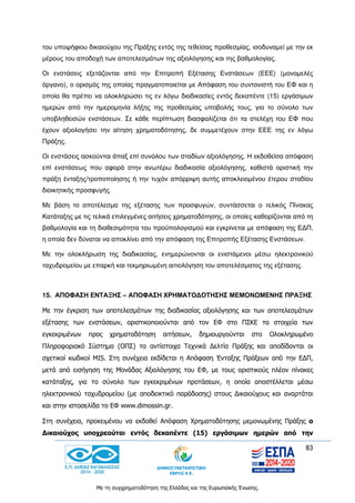83
Με τη συγχρηματοδότηση της Ελλάδας και της Ευρωπαϊκής Ένωσης.
του υποψήφιου δικαιούχου της Πράξης εντός της τεθείσας προθεσμίας, ισοδυναμεί με την εκ
μέρους του αποδοχή των αποτελεσμάτων της αξιολόγησης και της βαθμολογίας.
Οι ενστάσεις εξετάζονται από την Επιτροπή Εξέτασης Ενστάσεων (ΕΕΕ) (μονομελές
όργανο), ο ορισμός της οποίας πραγματοποιείται με Απόφαση του συντονιστή του ΕΦ και η
οποία θα πρέπει να ολοκληρώσει τις εν λόγω διαδικασίες εντός δεκαπέντε (15) εργάσιμων
ημερών από την ημερομηνία λήξης της προθεσμίας υποβολής τους, για το σύνολο των
υποβληθεισών ενστάσεων. Σε κάθε περίπτωση διασφαλίζεται ότι τα στελέχη του ΕΦ που
έχουν αξιολογήσει την αίτηση χρηματοδότησης, δε συμμετέχουν στην ΕΕΕ της εν λόγω
Πράξης.
Οι ενστάσεις ασκούνται άπαξ επί συνόλου των σταδίων αξιολόγησης. Η εκδοθείσα απόφαση
επί ενστάσεως που αφορά στην ανωτέρω διαδικασία αξιολόγησης, καθιστά οριστική την
πράξη ένταξης/τροποποίησης ή την τυχόν απόρριψη αυτής αποκλειομένου έτερου σταδίου
διοικητικής προσφυγής.
Με βάση το αποτέλεσμα της εξέτασης των προσφυγών, συντάσσεται ο τελικός Πίνακας
Κατάταξης με τις τελικά επιλεγμένες αιτήσεις χρηματοδότησης, οι οποίες καθορίζονται από τη
βαθμολογία και τη διαθεσιμότητα του προϋπολογισμού και εγκρίνεται με απόφαση της ΕΔΠ,
η οποία δεν δύναται να αποκλίνει από την απόφαση της Επιτροπής Εξέτασης Ενστάσεων.
Με την ολοκλήρωση της διαδικασίας, ενημερώνονται οι ενιστάμενοι μέσω ηλεκτρονικού
ταχυδρομείου με επαρκή και τεκμηριωμένη αιτιολόγηση του αποτελέσματος της εξέτασης.
15. ΑΠΟΦΑΣΗ ΕΝΤΑΞΗΣ – ΑΠΟΦΑΣΗ ΧΡΗΜΑΤΟΔΟΤΗΣΗΣ ΜΕΜΟΝΩΜΕΝΗΣ ΠΡΑΞΗΣ
Με την έγκριση των αποτελεσμάτων της διαδικασίας αξιολόγησης και των αποτελεσμάτων
εξέτασης των ενστάσεων, οριστικοποιούνται από τον ΕΦ στο ΠΣΚΕ τα στοιχεία των
εγκεκριμένων προς χρηματοδότηση αιτήσεων, δημιουργούνται στο Ολοκληρωμένο
Πληροφοριακό Σύστημα (ΟΠΣ) τα αντίστοιχα Τεχνικά Δελτία Πράξης και αποδίδονται οι
σχετικοί κωδικοί MIS. Στη συνέχεια εκδίδεται η Απόφαση Ένταξης Πράξεων από την ΕΔΠ,
μετά από εισήγηση της Μονάδας Αξιολόγησης του ΕΦ, με τους οριστικούς πλέον πίνακες
κατάταξης, για το σύνολο των εγκεκριμένων προτάσεων, η οποία αποστέλλεται μέσω
ηλεκτρονικού ταχυδρομείου (με αποδεικτικό παράδοσης) στους Δικαιούχους και αναρτάται
και στην ιστοσελίδα το ΕΦ www.dimossin.gr.
Στη συνέχεια, προκειμένου να εκδοθεί Απόφαση Χρηματοδότησης μεμονωμένης Πράξης ο
Δικαιούχος υποχρεούται εντός δεκαπέντε (15) εργάσιμων ημερών από την
 