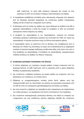 86
Με τη συγχρηματοδότηση της Ελλάδας και της Ευρωπαϊκής Ένωσης.
κάθε περίπτωση, το ποσό κάθε αιτήματος πληρωμής δεν μπορεί να είναι
μικρότερο του 20% του συνολικού επιλέξιμου προϋπολογισμού της Πράξης.
3. Η επιχορήγηση καταβάλλεται απευθείας μέσω ηλεκτρονικής πληρωμής στον ορισμένο
από τον δικαιούχο τραπεζικό λογαριασμό του επενδυτικού σχεδίου (Λογαριασμός
Πράξης) και δεν επιτρέπεται η εκχώρησή της σε τρίτους.
4. Οι δικαιούχοι μετά την ένταξη της πράξης τους, έχουν δικαίωμα να αιτηθούν στον ΕΦ τη
χορήγηση προκαταβολής η οποία δεν μπορεί να υπερβαίνει το 40% του συνολικού
εγκεκριμένου ποσού ενίσχυσης της πράξης.
5. Η καταβολή της προκαταβολής (ή των προκαταβολών), υπόκειται στη σύσταση
τραπεζικής εγγύησης ή ισοδύναμης εγγύησης που αντιστοιχεί στο 100% του ποσού της
προκαταβολής. Η εγγύηση συστήνεται προς τον ΕΦ και είναι αορίστου χρόνου.
6. H προκαταβολή πρέπει να καλύπτεται από τις δαπάνες που καταβάλλονται από το
δικαιούχο στο πλαίσιο της υλοποίησης του έργου και να δικαιολογούνται με εξοφλημένα
τιμολόγια ή λογιστικά έγγραφα ισοδύναμης αποδεικτικής αξίας εντός τριών ετών από το
έτος καταβολής της προκαταβολής. Η απόσβεση της προκαταβολής, πραγματοποιείται
σταδιακά αναλόγως του αριθμού των δόσεων πληρωμής.
17. ΕΞΟΦΛΗΣΗ ΔΑΠΑΝΩΝ ΥΛΟΠΟΙΗΣΗΣ ΤΗΣ ΠΡΑΞΗΣ
1. Ο τρόπος εξόφλησης των τιμολογίων (αγοράς αγαθών ή λήψης υπηρεσιών) από τον
Δικαιούχο διέπεται, σε κάθε περίπτωση, από τις ισχύουσες κατά το χρόνο εξόφλησης
διατάξεις της φορολογικής νομοθεσίας.
2. Δεν επιτρέπεται η εξόφληση τιμολογίων για αγορές αγαθών και υπηρεσιών, από τους
Δικαιούχους των ενισχύσεων, με επιταγές τρίτων.
3. Εξόφληση με μεταχρονολογημένες επιταγές γίνεται δεκτή, εφόσον αυτή έχει
πραγματοποιηθεί κατά την πιστοποίηση του φυσικού και οικονομικού αντικειμένου από
τον ΕΦ και εντός του εγκεκριμένου χρονοδιαγράμματος υλοποίησης της Πράξης.
4. Δεν είναι επιτρεπτή η εξόφληση του προμηθευτή μέσω λογαριασμών και παραστατικών
των εταίρων/μετόχων, των εργαζομένων και λοιπών εμπλεκομένων της επιχείρησης.
5. Δεν επιτρέπεται κατακερματισμός (κατάτμηση) δαπάνης που οδηγεί σε αποφυγή των
υποχρεώσεων για τους αποδεκτούς τρόπους εξόφλησης (δηλαδή δεν επιτρέπεται
 