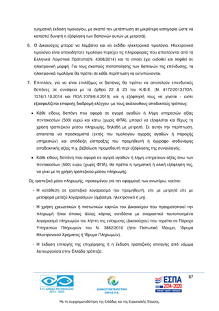 87
Με τη συγχρηματοδότηση της Ελλάδας και της Ευρωπαϊκής Ένωσης.
τμηματική έκδοση τιμολογίου, με σκοπό την μετάπτωση σε μικρότερη κατηγορία ώστε να
καταστεί δυνατή η εξόφληση των δαπανών αυτών με μετρητά).
6. Ο Δικαιούχος μπορεί να λαμβάνει και να εκδίδει ηλεκτρονικά τιμολόγια. Ηλεκτρονικό
τιμολόγιο είναι οποιοδήποτε τιμολόγιο περιέχει τις πληροφορίες που απαιτούνται από τα
Ελληνικά Λογιστικά Πρότυπα(Ν. 4308/2014) και το οποίο έχει εκδοθεί και ληφθεί σε
ηλεκτρονική μορφή. Για τους σκοπούς πιστοποίησης των δαπανών της επένδυσης, τα
ηλεκτρονικά τιμολόγια θα πρέπει σε κάθε περίπτωση να εκτυπώνονται.
7. Επιπλέον, για να είναι επιλέξιμες οι δαπάνες θα πρέπει να αποτελούν επενδυτικές
δαπάνες σε συνάφεια με τα άρθρα 22 & 23 του Κ.Φ.Ε. (Ν. 4172/2013,ΠΟΛ.
1216/1.10.2014 και ΠΟΛ.1079/6.4.2015) και η εξόφλησή τους να γίνεται - ώστε
εξασφαλίζεται επαρκής διαδρομή ελέγχου -με τους ακόλουθους αποδεκτούς τρόπους:
 Κάθε είδους δαπάνη που αφορά σε αγορά αγαθών ή λήψη υπηρεσιών αξίας
πεντακοσίων (500) ευρώ και κάτω (χωρίς ΦΠΑ), μπορεί να εξοφλείται και δίχως τη
χρήση τραπεζικού μέσου πληρωμής, δηλαδή με μετρητά. Σε αυτήν την περίπτωση,
απαιτείται να προσκομιστεί (εκτός του τιμολογίου αγοράς αγαθών ή παροχής
υπηρεσιών) και απόδειξη είσπραξης του προμηθευτή ή έγγραφο ισοδύναμης
αποδεικτικής αξίας π.χ. βεβαίωση προμηθευτή περί εξόφλησης της συναλλαγής.
 Κάθε είδους δαπάνη που αφορά σε αγορά αγαθών ή λήψη υπηρεσιών αξίας άνω των
πεντακοσίων (500) ευρώ (χωρίς ΦΠΑ), θα πρέπει η τμηματική ή ολική εξόφληση της,
να γίνει με τη χρήση τραπεζικού μέσου πληρωμής.
Ως τραπεζικό μέσο πληρωμής, προκειμένου για την εφαρμογή των ανωτέρω, νοείται:
- Η κατάθεση σε τραπεζικό λογαριασμό του προμηθευτή, είτε με μετρητά είτε με
μεταφορά μεταξύ λογαριασμών (έμβασμα, ηλεκτρονικό ή μη).
- Η χρήση χρεωστικών ή πιστωτικών καρτών του Δικαιούχου που πραγματοποιεί την
πληρωμή ή/και όποιας άλλης κάρτας συνδέεται με ονομαστικό ταυτοποιημένο
λογαριασμό πληρωμών του λήπτη της ενίσχυσης (Δικαιούχου) που τηρείται σε Πάροχο
Υπηρεσιών Πληρωμών του Ν. 3862/2010 (ήτοι Πιστωτικό Ίδρυμα, Ίδρυμα
Ηλεκτρονικού Χρήματος ή Ίδρυμα Πληρωμών).
- Η έκδοση επιταγής της επιχείρησης ή η έκδοση τραπεζικής επιταγής από νόμιμα
λειτουργούσα στην Ελλάδα τράπεζα.
 