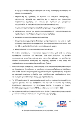 89
Με τη συγχρηματοδότηση της Ελλάδας και της Ευρωπαϊκής Ένωσης.
των χώρων αποθήκευσης των αλιευμάτων ή και της δυνατότητας του σκάφους για
αλίευση (όπου εφαρμόζει)
 επιβεβαίωση της ορθότητας και ακρίβειας των αιτημάτων επαλήθευσης –
πιστοποίησης δαπανών του Δικαιούχου και η θεώρηση των πρωτότυπων
παραστατικών εξόφλησης των δαπανών (σε περίπτωση μη ηλεκτρονικών
παραστατικών) με την ειδική σφραγίδα για τη χρηματοδότησή τους.
 τεκμηρίωση της ύπαρξης επαρκούς διαδρομής ελέγχου πληρωμής δαπανών
 διασφάλιση της τήρησης των λοιπών όρων υλοποίησης της Πράξης σύμφωνα με τα
προβλεπόμενα στην Απόφαση Χρηματοδότησης της Πράξης
 έλεγχο για την τήρηση των κανόνων δημοσιότητας
 έλεγχο της συμμόρφωσης του δικαιούχου με τις υποχρεώσεις του ή και με τυχόν
συστάσεις προγενέστερων επαληθεύσεων που έχουν διενεργηθεί στην πράξη από
τον ΕΦ, τη ΔΑ ή από άλλα εθνικά ή κοινοτικά ελεγκτικά όργανα
 καταχώρηση στο ΠΣΚΕ των αποτελεσμάτων του ελέγχου.
Η επιτόπια επαλήθευση – πιστοποίηση πραγματοποιείται, μετά από την αίτηση
επαλήθευσης −πληρωμής του Δικαιούχου, στον τόπο υλοποίησης του φυσικού
αντικειμένου και μπορεί να συνίσταται στην πιστοποίηση μέρους ή του συνόλου του
φυσικού και οικονομικού αντικειμένου της ενίσχυσης, σύμφωνα με τους όρους που
περιλαμβάνονται στην Απόφαση Χρηματοδότησης Πράξης.
3. Εφόσον το αίτημα επαλήθευσης – πιστοποίησης και τα αναγκαία πληροφοριακά στοιχεία
και δικαιολογητικά είναι σύμφωνα με τους όρους της παρούσας Πρόκλησης, διαβιβάζεται
από τον ΕΦ στο ΟΕΕ ο σχετικός φάκελος με το αντικείμενο της επαλήθευσης (το φυσικό
και οικονομικό αντικείμενο της Πράξης προς επαλήθευση) και προσδιορίζεται ο τόπος
και το μέγιστο χρονικό διάστημα διεξαγωγής της επαλήθευσης.
4. Το ΟΕΕ οφείλει εντός 30 ημερολογιακών ημερών από την ημερομηνία παραλαβής του
σχετικού φακέλου που του διαβιβάστηκε από τον ΕΦ να συντάξει την Έκθεση
Επαλήθευσης –Πιστοποίησης της εξεταζόμενης Πράξης. Τα στοιχεία της Έκθεσης
Επαλήθευσης καταχωρούνται στο ΠΣΚΕ, με ευθύνη του συντονιστή του ΟΕΕ.
5. Για πράξεις με επιλέξιμη Δημόσια Δαπάνη μέχρι 50.000 €, δύναται να πραγματοποιηθεί
μια επιτόπια επίσκεψη στο τελευταίο αίτημα πληρωμής της πράξης.
 