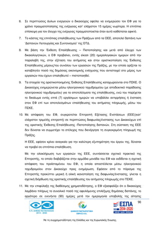 90
Με τη συγχρηματοδότηση της Ελλάδας και της Ευρωπαϊκής Ένωσης.
6. Σε περιπτώσεις άυλων ενεργειών ο δικαιούχος οφείλει να ενημερώσει τον ΕΦ για το
χρόνο πραγματοποίησης της ενέργειας κατ’ ελάχιστον 15 ημέρες νωρίτερα. Η επιτόπια
επίσκεψη για τον έλεγχο της ενέργειας πραγματοποιείται όταν αυτό καθίσταται εφικτό.
7. Το κόστος της επιτόπιας επαλήθευσης των Πράξεων από τα ΟΕΕ, αποτελεί δαπάνη των
‘Δαπανών Λειτουργίας και Συντονισμού’ της ΟΤΔ.
8. Με βάση την Έκθεση Επαλήθευσης – Πιστοποίησης και μετά από έλεγχο των
δικαιολογητικών, ο ΕΦ προβαίνει, εντός είκοσι (20) ημερολογιακών ημερών από την
παραλαβή της, στην εξέταση του αιτήματος και στην οριστικοποίηση της Έκθεσης
Επαλήθευσης μέρους/του συνόλου των εργασιών της Πράξης, με την οποία ορίζεται το
καταβλητέο ποσό της δημόσιας οικονομικής ενίσχυσης που αντιστοιχεί στο μέρος των
εργασιών που έχουν επαληθευτεί – πιστοποιηθεί.
9. Τα στοιχεία της οριστικοποιημένης Έκθεσης Επαλήθευσης καταχωρούνται στο ΠΣΚΕ. Ο
Δικαιούχος ενημερώνεται μέσω ηλεκτρονικού ταχυδρομείου (με αποδεικτικό παράδοσης
ηλεκτρονικού ταχυδρομείου) για τα αποτελέσματα της επαλήθευσης, ενώ του παρέχεται
το δικαίωμα εντός επτά (7) εργάσιμων ημερών να υποβάλλει αντιρρήσεις ή ένσταση
στον ΕΦ επί των αποτελεσμάτων επαλήθευσης του αιτήματος πληρωμής, μέσω του
ΠΣΚΕ.
10. Με απόφαση του ΕΦ, συγκροτείται Επιτροπή Εξέτασης Ενστάσεων (ΕΕΕ)(κατ’
ελάχιστον τριμελής επιτροπή) σε περιπτώσεις διαφωνίας/ένστασης των Δικαιούχων επί
της οριστικής Έκθεσης Επαλήθευσης -Πιστοποίησης δαπανών. Στη σύσταση της ΕΕΕ
δεν δύναται να συμμετέχει το στέλεχος που διενέργησε τη συγκεκριμένη πληρωμή της
Πράξης.
Η ΕΕΕ, εφόσον κρίνει αναγκαίο για την καλύτερη εξυπηρέτηση του έργου της, δύναται
να προβεί σε επιτόπια επαλήθευση.
Με την ολοκλήρωση των εργασιών της ΕΕΕ, συντάσσεται σχετικό πρακτικό της
Επιτροπής, το οποίο διαβιβάζεται στην αρμόδια μονάδα του ΕΦ και εκδίδεται η σχετική
απόφαση του προϊσταμένου του ΕΦ, η οποία αποστέλλεται μέσω ηλεκτρονικού
ταχυδρομείου στον Δικαιούχο προς ενημέρωση. Εφόσον από το πόρισμα της
Επιτροπής προκύπτει μερική ή ολική ικανοποίηση της διαφωνίας/ένστασης, γίνεται η
σχετική διόρθωση της οριστικής επαλήθευσης του αιτήματος πληρωμής στο ΠΣΚΕ.
11. Με την επιφύλαξη της διαθέσιμης χρηματοδότησης, ο ΕΦ εξασφαλίζει ότι ο δικαιούχος
λαμβάνει πλήρως το συνολικό ποσό της οφειλόμενης επιλέξιμης δημόσιας δαπάνης, το
αργότερο σε ενενήντα (90) ημέρες μετά την ημερομηνία υποβολής της αίτησης
 