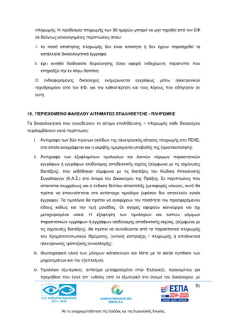 91
Με τη συγχρηματοδότηση της Ελλάδας και της Ευρωπαϊκής Ένωσης.
πληρωμής. Η προθεσμία πληρωμής των 90 ημερών μπορεί να μην τηρηθεί από τον ΕΦ
σε δεόντως αιτιολογημένες περιπτώσεις όπου:
i. το ποσό απαίτησης πληρωμής δεν είναι απαιτητό ή δεν έχουν παρασχεθεί τα
κατάλληλα δικαιολογητικά έγγραφα,
ii. έχει κινηθεί διαδικασία διερεύνησης όσον αφορά ενδεχόμενη παρατυπία που
επηρεάζει την εν λόγω δαπάνη.
Ο ενδιαφερόμενος δικαιούχος ενημερώνεται εγγράφως μέσω ηλεκτρονικού
ταχυδρομείου από τον ΕΦ, για την καθυστέρηση και τους λόγους που οδήγησαν σε
αυτή.
19. ΠΕΡΙΕΧΟΜΕΝΟ ΦΑΚΕΛΟΥ ΑΙΤΗΜΑΤΟΣ ΕΠΑΛΗΘΕΥΣΗΣ - ΠΛΗΡΩΜΗΣ
Τα δικαιολογητικά που συνοδεύουν το αίτημα επαλήθευσης – πληρωμής κάθε δικαιούχου
περιλαμβάνουν κατά περίπτωση:
i. Αντίγραφο των δύο πρώτων σελίδων της ηλεκτρονικής αίτησης πληρωμής στο ΠΣΚΕ,
στο οποίο αναγράφεται και η ακριβής ημερομηνία υποβολής της (οριστικοποίηση).
ii. Αντίγραφα των εξοφλημένων τιμολογίων και λοιπών νόμιμων παραστατικών
εγγράφων ή εγγράφων ισοδύναμης αποδεικτικής ισχύος (σύμφωνα με τις ισχύουσες
διατάξεις), που εκδόθηκαν σύμφωνα με τις διατάξεις του Κώδικα Απεικόνισης
Συναλλαγών (Κ.Α.Σ.) στο όνομα του Δικαιούχου της Πράξης. Σε περιπτώσεις που
απαιτείται συγχρόνως και η έκδοση δελτίου αποστολής (μεταφορές υλικών), αυτό θα
πρέπει να επισυνάπτεται στο αντίστοιχο τιμολόγιο (εφόσον δεν αποτελούν ενιαίο
έγγραφο). Τα τιμολόγια θα πρέπει να αναφέρουν την ποσότητα του προσφερόμενου
είδους καθώς και την τιμή μονάδας. Οι αγορές αφορούν καινούργια και όχι
μεταχειρισμένα υλικά. Η εξόφληση των τιμολογίων και λοιπών νόμιμων
παραστατικών εγγράφων ή εγγράφων ισοδύναμης αποδεικτικής ισχύος, (σύμφωνα με
τις ισχύουσες διατάξεις), θα πρέπει να συνοδεύεται από τα παραστατικά πληρωμής
του Χρηματοπιστωτικού Ιδρύματος, (εντολή είσπραξης / πληρωμής ή αποδεικτικά
ηλεκτρονικής τραπεζικής συναλλαγής).
iii. Φωτογραφικό υλικό των μόνιμων κατασκευών και λίστα με τα serial numbers των
μηχανημάτων και του εξοπλισμού.
iv. Τιμολόγιο εξωτερικού, (επίσημα μεταφρασμένο στην Ελληνική), προκειμένου για
προμήθεια που έγινε απ’ ευθείας από το εξωτερικό στο όνομα του Δικαιούχου, με
 