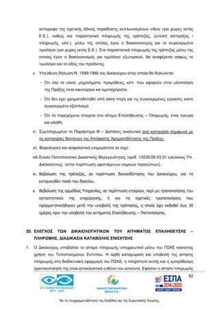 92
Με τη συγχρηματοδότηση της Ελλάδας και της Ευρωπαϊκής Ένωσης.
αντίγραφο της σχετικής άδειας παράδοσης εκτελωνισμένων ειδών (για χώρες εκτός
Ε.Ε.), καθώς και παραστατικά πληρωμής της τράπεζας, (εντολή είσπραξης /
πληρωμής, κλπ.), μέσω της οποίας έγινε ο διακανονισμός για το συγκεκριμένο
τιμολόγιο (για χώρες εκτός Ε.Ε.). Στα παραστατικά πληρωμής της τράπεζας μέσω της
οποίας έγινε ο διακανονισμός για τιμολόγιο εξωτερικού, θα αναφέρεται σαφώς το
τιμολόγιο και το είδος του προϊόντος.
v. Υπεύθυνη δήλωση Ν. 1599/1986 του Δικαιούχου στην οποία θα δηλώνεται:
- Ότι όλα τα υλικά, μηχανήματα, προμήθειες, κλπ. που αφορούν στην υλοποίηση
της Πράξης είναι καινούργια και αμεταχείριστα.
- Ότι δεν έχει χρηματοδοτηθεί από άλλη πηγή για τις συγκεκριμένες εργασίες καιτο
συγκεκριμένο εξοπλισμό.
- Ότι τα παρεχόμενα στοιχεία στο αίτημα Επαλήθευσης – Πληρωμής, είναι έγκυρα
και αληθή.
vi. Συμπληρωμένο το Παράρτημα ΙΙΙ – Δαπάνες αναλυτικά ανά κατηγορία σύμφωνα με
τις κατηγορίες δαπανών της Απόφασης Χρηματοδότησης της Πράξης.
vii. Φορολογική και ασφαλιστική ενημερότητα σε ισχύ
viii.Ενιαίο Πιστοποιητικό Δικαστικής Φερεγγυότητας (αριθ. 13535/29.03.21 εγκύκλιος Υπ.
Δικαιοσύνης). (στην περίπτωση υφιστάμενων νομικών προσώπων).
ix. Βεβαίωση της τράπεζας, σε περίπτωση δανειοδότησης του Δικαιούχου, για το
εκταμιευθέν ποσό του δανείου.
x. Βεβαίωση της αρμόδιας Υπηρεσίας, σε περίπτωση εταιριών, περί μη τροποποίησης του
καταστατικού της επιχείρησης, ή για τις σχετικές τροποποιήσεις που
πραγματοποιήθηκαν μετά την υποβολή της πρότασης, η οποία έχει εκδοθεί έως 30
ημέρες πριν την υποβολή του αιτήματος Επαλήθευσης – Πιστοποίησης.
20. ΕΛΕΓΧΟΣ ΤΩΝ ΔΙΚΑΙΟΛΟΓΗΤΙΚΩΝ ΤΟΥ ΑΙΤΗΜΑΤΟΣ ΕΠΑΛΗΘΕΥΣΗΣ –
ΠΛΗΡΩΜΗΣ, ΔΙΑΔΙΚΑΣΙΑ ΚΑΤΑΒΟΛΗΣ ΕΝΙΣΧΥΣΗΣ
1. Ο Δικαιούχος υποβάλλει το αίτημα πληρωμής υποχρεωτικά μέσω του ΠΣΚΕ κάνοντας
χρήση του Τυποποιημένου Εντύπου. Η ορθή καταχώριση και υποβολή της αίτησης
πληρωμής στη διαδικτυακή εφαρμογή του ΠΣΚΕ, η πληρότητα αυτής και η εμπρόθεσμη
οριστικοποίησή της είναι αποκλειστικά ευθύνη του αιτούντα. Εφόσον η αίτηση πληρωμής
 