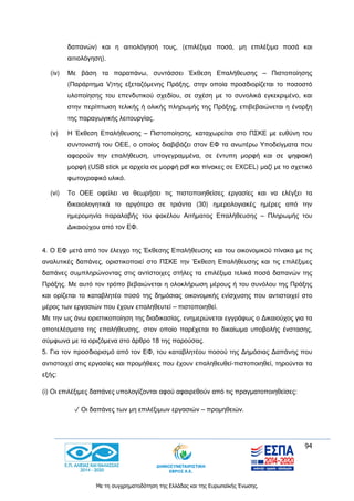 94
Με τη συγχρηματοδότηση της Ελλάδας και της Ευρωπαϊκής Ένωσης.
δαπανών) και η αιτιολόγησή τους, (επιλέξιμα ποσά, μη επιλέξιμα ποσά και
αιτιολόγηση).
(iv) Με βάση τα παραπάνω, συντάσσει Έκθεση Επαλήθευσης – Πιστοποίησης
(Παράρτημα V)της εξεταζόμενης Πράξης, στην οποία προσδιορίζεται το ποσοστό
υλοποίησης του επενδυτικού σχεδίου, σε σχέση με το συνολικά εγκεκριμένο, και
στην περίπτωση τελικής ή ολικής πληρωμής της Πράξης, επιβεβαιώνεται η έναρξη
της παραγωγικής λειτουργίας.
(v) Η Έκθεση Επαλήθευσης – Πιστοποίησης, καταχωρείται στο ΠΣΚΕ με ευθύνη του
συντονιστή του ΟΕΕ, ο οποίος διαβιβάζει στον ΕΦ τα ανωτέρω Υποδείγματα που
αφορούν την επαλήθευση, υπογεγραμμένα, σε έντυπη μορφή και σε ψηφιακή
μορφή (USB stick με αρχεία σε μορφή pdf και πίνακες σε EXCEL) μαζί με το σχετικό
φωτογραφικό υλικό.
(vi) Το ΟΕΕ οφείλει να θεωρήσει τις πιστοποιηθείσες εργασίες και να ελέγξει τα
δικαιολογητικά το αργότερο σε τριάντα (30) ημερολογιακές ημέρες από την
ημερομηνία παραλαβής του φακέλου Αιτήματος Επαλήθευσης – Πληρωμής του
Δικαιούχου από τον ΕΦ.
4. Ο ΕΦ μετά από τον έλεγχο της Έκθεσης Επαλήθευσης και του οικονομικού πίνακα με τις
αναλυτικές δαπάνες, οριστικοποιεί στο ΠΣΚΕ την Έκθεση Επαλήθευσης και τις επιλέξιμες
δαπάνες συμπληρώνοντας στις αντίστοιχες στήλες τα επιλέξιμα τελικά ποσά δαπανών της
Πράξης. Με αυτό τον τρόπο βεβαιώνεται η ολοκλήρωση μέρους ή του συνόλου της Πράξης
και ορίζεται το καταβλητέο ποσό της δημόσιας οικονομικής ενίσχυσης που αντιστοιχεί στο
μέρος των εργασιών που έχουν επαληθευτεί – πιστοποιηθεί.
Με την ως άνω οριστικοποίηση της διαδικασίας, ενημερώνεται εγγράφως ο Δικαιούχος για τα
αποτελέσματα της επαλήθευσης, στον οποίο παρέχεται το δικαίωμα υποβολής ένστασης,
σύμφωνα με τα οριζόμενα στο άρθρο 18 της παρούσας.
5. Για τον προσδιορισμό από τον ΕΦ, του καταβλητέου ποσού της Δημόσιας Δαπάνης που
αντιστοιχεί στις εργασίες και προμήθειες που έχουν επαληθευθεί-πιστοποιηθεί, τηρούνται τα
εξής:
(i) Οι επιλέξιμες δαπάνες υπολογίζονται αφού αφαιρεθούν από τις πραγματοποιηθείσες:
✓ Οι δαπάνες των μη επιλέξιμων εργασιών – προμηθειών.
 