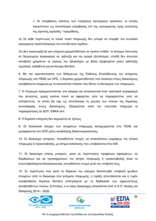 95
Με τη συγχρηματοδότηση της Ελλάδας και της Ευρωπαϊκής Ένωσης.
✓ Οι υπερβάσεις κόστους των επιμέρους κατηγοριών εργασιών, οι οποίες
προκύπτουν ως αποτέλεσμα υπέρβασης επί της εγκεκριμένης τιμής εκτέλεσης
της σχετικής εργασίας / προμήθειας.
(ii) Σε κάθε περίπτωση το τελικό ποσό πληρωμής δεν μπορεί να υπερβεί τον συνολικό
εγκεκριμένο προϋπολογισμό του επενδυτικού σχεδίου.
(iii) Δεν αναγνωρίζεται για ενίσχυση-χρηματοδότηση σε κανένα στάδιο, το άνοιγμα πίστωσης
σε δεσμευμένο λογαριασμό σε τράπεζα για την αγορά εξοπλισμού, επειδή δεν αποτελεί
καταβολή χρημάτων εκ μέρους του Δικαιούχου με βάση εξοφλημένα μέσω τράπεζας
τιμολόγια, εκδοθέντα για αντίστοιχη δαπάνη.
6. Με την οριστικοποίηση των δεδομένων της Έκθεσης Επαλήθευσης του αιτήματος
πληρωμής στο ΠΣΚΕ και ΟΠΣ, η δημόσια χρηματοδότηση που αναλογεί στους Δικαιούχους
καταβάλλεται σύμφωνα με το κανονιστικό πλαίσιο που διέπει τη διενέργεια των πληρωμών.
7. Η πληρωμή πραγματοποιείται, στο ακέραιο και αποκλειστικά στον τραπεζικό λογαριασμό
του αιτούντος, χωρίς κανένα ποσό να αφαιρείται, ούτε να παρακρατείται, ούτε να
εισπράττεται, το οποίο θα είχε ως αποτέλεσμα τη μείωση των ποσών της δημόσιας
συνεισφοράς στους Δικαιούχους. Εξαιρούνται κατά την τελευταία πληρωμή οι
παρακρατήσεις σε ΔΟΥ, ΕΦΚΑ κλπ.
8. Η δημόσια ενίσχυση δεν εκχωρείται σε τρίτους.
9. Οι διοικητικοί έλεγχοι των αιτημάτων πληρωμής καταχωρούνται στο ΠΣΚΕ και
μεταφέρονται στο ΟΠΣ μέσω κατάλληλης διαλειτουργικότητας.
10. Οι δικαιούχοι μπορούν, οποιαδήποτε στιγμή, να ανακαλέσουν εγγράφως την αίτηση
πληρωμής ή προκαταβολής, με αίτημα ανάκλησης που υποβάλλεται στον ΕΦ.
11. Οι δικαιούχοι επίσης μπορούν, μόνο σε περιπτώσεις προφανών σφαλμάτων, να
διορθώσουν και να προσαρμόσουν την αίτηση πληρωμής ή προκαταβολής ή/και τα
συνυποβαλλόμενα δικαιολογητικά, οποιαδήποτε στιγμή μετά την υποβολή τους.
12. Σε περίπτωση που κατά τη διάρκεια του ελέγχου διαπιστωθεί υποβολή ψευδών
στοιχείων από το δικαιούχο στα αιτήματα πληρωμής, η πράξη απεντάσσεται και η τυχόν
καταβληθείσα δημόσια δαπάνη επιστρέφεται με τη διαδικασία των αχρεωστήτως
καταβληθέντων ποσών. Επιπλέον, ο εν λόγω δικαιούχος αποκλείεται από το Ε.Π. Αλιείας και
Θάλασσας 2014 – 2020.
 
