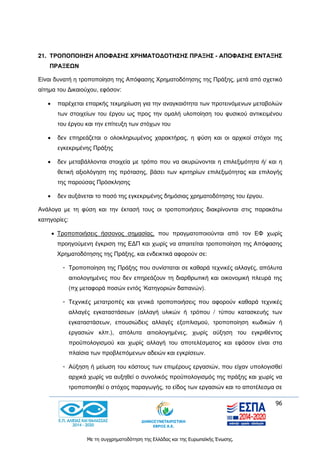 96
Με τη συγχρηματοδότηση της Ελλάδας και της Ευρωπαϊκής Ένωσης.
21. ΤΡΟΠΟΠΟΙΗΣΗ ΑΠΟΦΑΣΗΣ ΧΡΗΜΑΤΟΔΟΤΗΣΗΣ ΠΡΑΞΗΣ - ΑΠΟΦΑΣΗΣ ΕΝΤΑΞΗΣ
ΠΡΑΞΕΩΝ
Είναι δυνατή η τροποποίηση της Απόφασης Χρηματοδότησης της Πράξης, μετά από σχετικό
αίτημα του Δικαιούχου, εφόσον:
 παρέχεται επαρκής τεκμηρίωση για την αναγκαιότητα των προτεινόμενων μεταβολών
των στοιχείων του έργου ως προς την ομαλή υλοποίηση του φυσικού αντικειμένου
του έργου και την επίτευξη των στόχων του
 δεν επηρεάζεται ο ολοκληρωμένος χαρακτήρας, η φύση και οι αρχικοί στόχοι της
εγκεκριμένης Πράξης
 δεν μεταβάλλονται στοιχεία με τρόπο που να ακυρώνονται η επιλεξιμότητα ή/ και η
θετική αξιολόγηση της πρότασης, βάσει των κριτηρίων επιλεξιμότητας και επιλογής
της παρούσας Πρόσκλησης
 δεν αυξάνεται το ποσό της εγκεκριμένης δημόσιας χρηματοδότησης του έργου.
Ανάλογα με τη φύση και την έκτασή τους οι τροποποιήσεις διακρίνονται στις παρακάτω
κατηγορίες:
 Τροποποιήσεις ήσσονος σημασίας, που πραγματοποιούνται από τον ΕΦ χωρίς
προηγούμενη έγκριση της ΕΔΠ και χωρίς να απαιτείται τροποποίηση της Απόφασης
Χρηματοδότησης της Πράξης, και ενδεικτικά αφορούν σε:
- Τροποποίηση της Πράξης που συνίσταται σε καθαρά τεχνικές αλλαγές, απόλυτα
αιτιολογημένες που δεν επηρεάζουν τη διαρθρωτική και οικονομική πλευρά της
(πχ μεταφορά ποσών εντός ‘Κατηγοριών δαπανών).
- Τεχνικές μετατροπές και γενικά τροποποιήσεις που αφορούν καθαρά τεχνικές
αλλαγές εγκαταστάσεων (αλλαγή υλικών ή τρόπου / τύπου κατασκευής των
εγκαταστάσεων, επουσιώδεις αλλαγές εξοπλισμού, τροποποίηση κωδικών ή
εργασιών κλπ.), απόλυτα αιτιολογημένες, χωρίς αύξηση του εγκριθέντος
προϋπολογισμού και χωρίς αλλαγή του αποτελέσματος και εφόσον είναι στα
πλαίσια των προβλεπόμενων αδειών και εγκρίσεων.
- Αύξηση ή μείωση του κόστους των επιμέρους εργασιών, που είχαν υπολογισθεί
αρχικά χωρίς να αυξηθεί ο συνολικός προϋπολογισμός της πράξης και χωρίς να
τροποποιηθεί ο στόχος παραγωγής, το είδος των εργασιών και το αποτέλεσμα σε
 