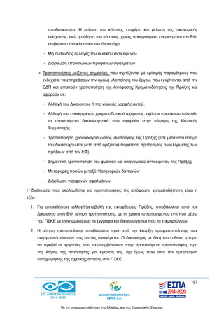97
Με τη συγχρηματοδότηση της Ελλάδας και της Ευρωπαϊκής Ένωσης.
αποδοτικότητα. Η μείωση του κόστους επιφέρει και μείωση της οικονομικής
ενίσχυσης, ενώ η αύξηση του κόστους, χωρίς προηγούμενη έγκριση από τον ΕΦ,
επιβαρύνει αποκλειστικά τον Δικαιούχο.
- Μη ουσιώδεις αλλαγές του φυσικού αντικειμένου.
- Διόρθωση επουσιωδών προφανών σφαλμάτων
 Τροποποιήσεις μείζονος σημασίας, που σχετίζονται με κρίσιμες παραμέτρους που
ενδέχεται να επηρεάσουν την ομαλή υλοποίηση του έργου, που εγκρίνονται από την
ΕΔΠ και απαιτούν τροποποίηση της Απόφασης Χρηματοδότησης της Πράξης και
αφορούν σε:
- Αλλαγή του Δικαιούχου ή της νομικής μορφής αυτού.
- Αλλαγή του εγκεκριμένου χρηματοδοτικού σχήματος, εφόσον προσκομιστούν όλα
τα απαιτούμενα δικαιολογητικά που αφορούν στην κάλυψη της Ιδιωτικής
Συμμετοχής.
- Τροποποίηση χρονοδιαγράμματος υλοποίησης της Πράξης (είτε μετά από αίτημα
του δικαιούχου είτε μετά από οριζόντια παράταση προθεσμίας ολοκλήρωσης των
πράξεων από τον ΕΦ).
- Σημαντική τροποποίηση του φυσικού και οικονομικού αντικειμένου της Πράξης.
- Μεταφορές ποσών μεταξύ ‘Κατηγοριών δαπανών’
- Διόρθωση προφανών σφαλμάτων
Η διαδικασία που ακολουθείται για τροποποιήσεις της απόφασης χρηματοδότησης είναι η
εξής:
1. Για οποιαδήποτε αλλαγή/μεταβολή της ενταχθείσας Πράξης, υποβάλλεται από τον
Δικαιούχο στον ΕΦ, αίτηση τροποποίησης, με τη χρήση τυποποιημένου εντύπου μέσω
του ΠΣΚΕ με συνημμένα όλα τα έγγραφα και δικαιολογητικά που το τεκμηριώνουν.
2. Η αίτηση τροποποίησης υποβάλλεται πριν από την έναρξη πραγματοποίησης των
ενεργειών/εργασιών στις οποίες αναφέρεται. Ο Δικαιούχος με δική του ευθύνη μπορεί
να προβεί σε εργασίες που περιλαμβάνονται στην προτεινόμενη τροποποίηση, προ
της λήψης της απάντησης για έγκρισή της, όχι όμως πριν από την ημερομηνία
καταχώρησης της σχετικής αίτησης στο ΠΣΚΕ.
 