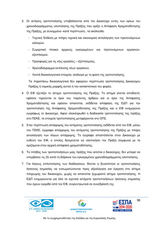 98
Με τη συγχρηματοδότηση της Ελλάδας και της Ευρωπαϊκής Ένωσης.
3. Οι αιτήσεις τροποποίησης υποβάλλονται από τον Δικαιούχο εντός των ορίων του
χρονοδιαγράμματος υλοποίησης της Πράξης που ορίζει η Απόφαση Χρηματοδότησης
της Πράξης, με συνημμένα -κατά περίπτωση-, τα ακόλουθα:
- Τεχνική Έκθεση με πλήρη τεχνική και οικονομική αιτιολόγηση των προτεινόμενων
αλλαγών.
- Συγκριτικό πίνακα αρχικώς εγκεκριμένων και προτεινόμενων εργασιών-
εξοπλισμού.
- Προσφορές για τις νέες εργασίες – εξοπλισμούς.
- Χρονοδιάγραμμα εκτέλεσης νέων εργασιών.
- Λοιπά δικαιολογητικά στοιχεία, ανάλογα με τη φύση της τροποποίησης.
Τα παραπάνω δικαιολογητικά δεν αφορούν περίπτωση τροποποίησης Δικαιούχου
Πράξης ή νομικής μορφής αυτού ή του καταστατικού του φορέα.
4. Ο ΕΦ εξετάζει το αίτημα τροποποίησης της Πράξης. Το αίτημα γίνεται αποδεκτό,
εφόσον τηρούνται οι όροι του παρόντος άρθρου και οι όροι της Απόφασης
Χρηματοδότησης και εφόσον απαιτείται, εκδίδεται απόφαση της ΕΔΠ για την
τροποποίηση της Απόφασης Χρηματοδότησης της Πράξης και ο ΕΦ ενημερώνει
εγγράφως το Δικαιούχο. Αφού ολοκληρωθεί η διαδικασία τροποποίησης της πράξης
στο ΠΣΚΕ, τα στοιχεία τροποποίησης μεταφέρονται στο ΟΠΣ.
5. Στην περίπτωση απόρριψης του αιτήματος τροποποίησης εκδίδεται από τον ΕΦ, μέσω
του ΠΣΚΕ, έγγραφο απόρριψης του αιτήματος τροποποίησης της Πράξης με πλήρη
αιτιολόγηση των λόγων απόρριψης. Το έγγραφο αποστέλλεται στον Δικαιούχο με
ευθύνη του ΕΦ, ο οποίος δεσμεύεται να υλοποιήσει την Πράξη σύμφωνα με τα
οριζόμενα στην αρχική απόφαση χρηματοδότησης.
6. Το πλήθος των τροποποιήσεων μιας πράξης που αιτείται ο δικαιούχος, δεν μπορεί να
υπερβαίνει τις (5) κατά τη διάρκεια του εγκεκριμένου χρονοδιαγράμματος υλοποίησης.
7. Για λόγους απλοποίησης των διαδικασιών, δίνεται η δυνατότητα οι τροποποιήσεις
ήσσονος σημασίας να ενσωματώνονται προς αξιολόγηση και έγκριση στο αίτημα
πληρωμής του δικαιούχου, χωρίς να απαιτείται ξεχωριστό αίτημα τροποποίησης. Η
ΕΔΠ ενημερώνεται για όλα τα σχετικά αιτήματα τροποποιήσεων ήσσονος σημασίας
που έχουν εγκριθεί από τον ΕΦ, συγκεντρωτικά σε συνεδρίασή της.
 