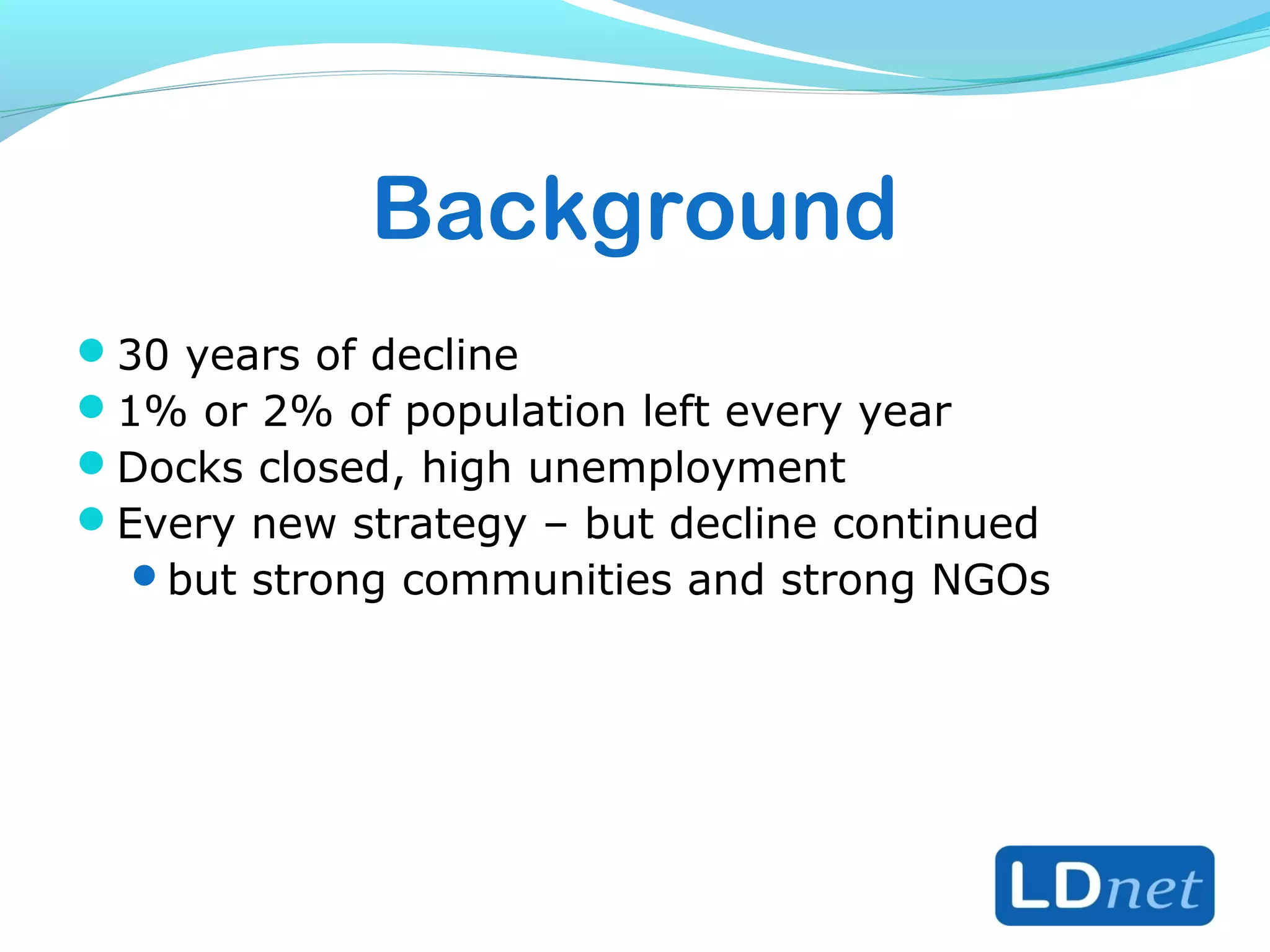 Background
30 years of decline
1% or 2% of population left every year
Docks closed, high unemployment
Every new strategy – but decline continued
but strong communities and strong NGOs