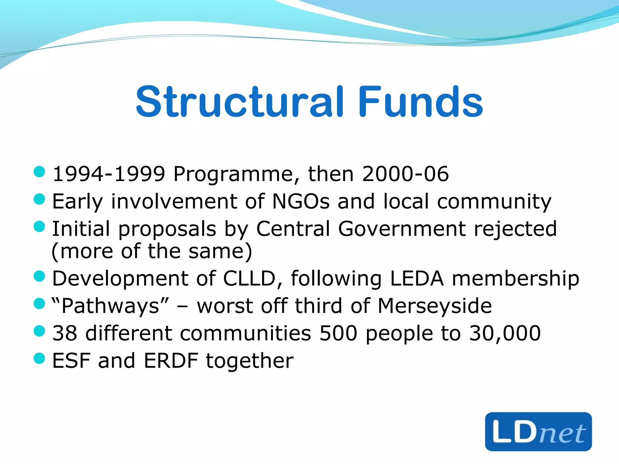 Structural Funds
1994-1999 Programme, then 2000-06
Early involvement of NGOs and local community
Initial proposals by Central Government rejected
(more of the same)
Development of CLLD, following LEDA membership
“Pathways” – worst off third of Merseyside
38 different communities 500 people to 30,000
ESF and ERDF together