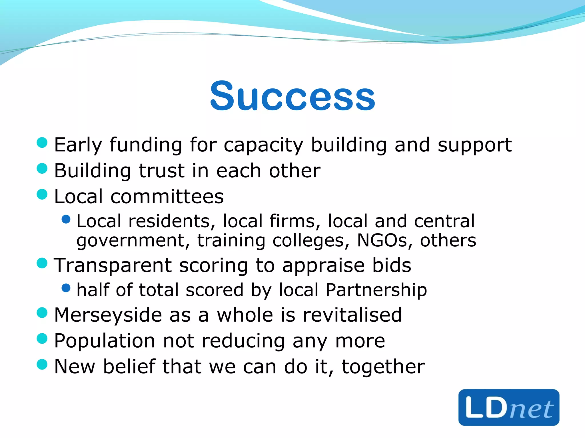 Success
Early funding for capacity building and support
Building trust in each other
Local committees
Local residents, local firms, local and central
government, training colleges, NGOs, others
Transparent scoring to appraise bids
half of total scored by local Partnership
Merseyside as a whole is revitalised
Population not reducing any more
New belief that we can do it, together