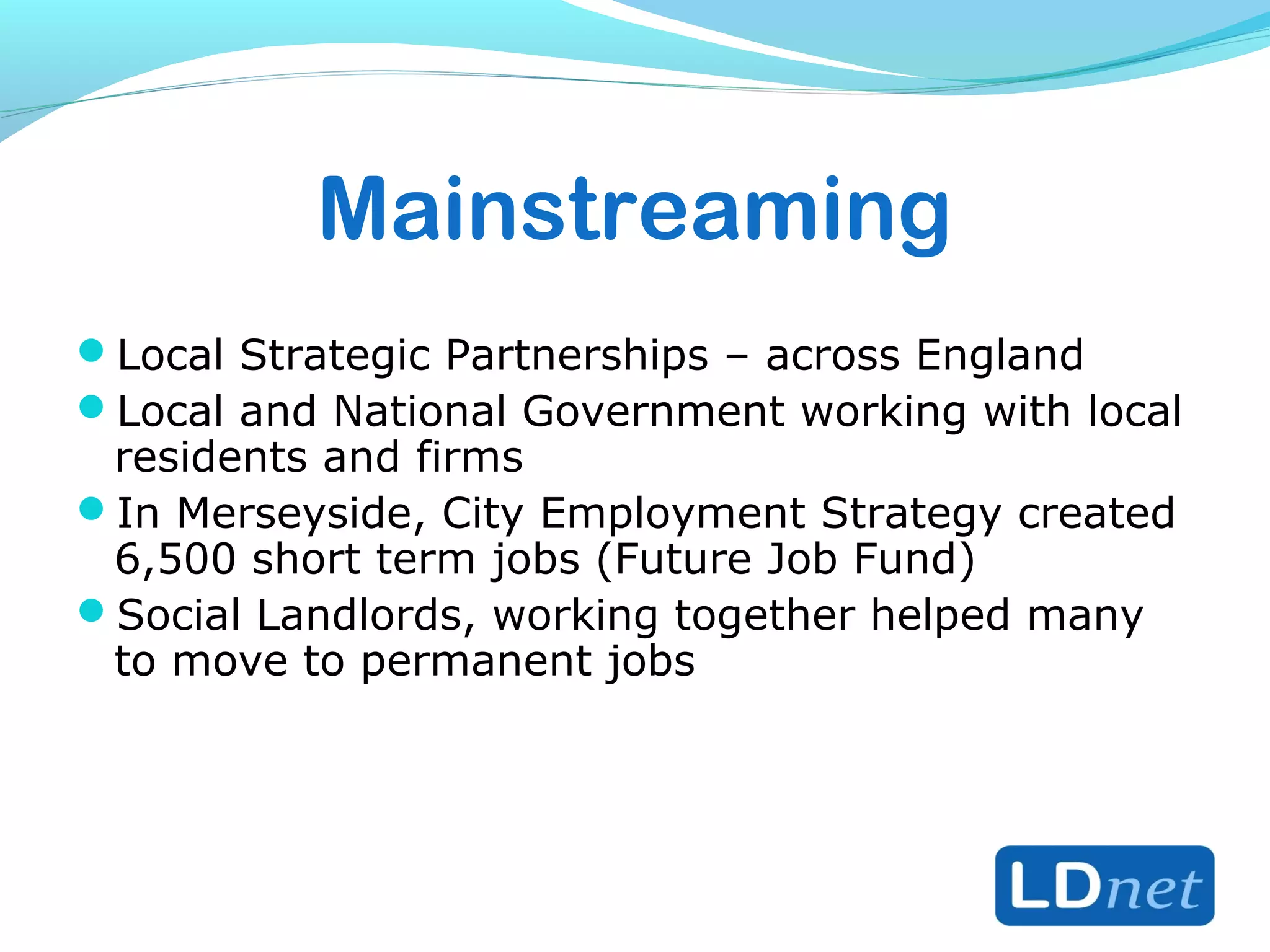 Mainstreaming
Local Strategic Partnerships – across England
Local and National Government working with local
residents and firms
In Merseyside, City Employment Strategy created
6,500 short term jobs (Future Job Fund)
Social Landlords, working together helped many
to move to permanent jobs