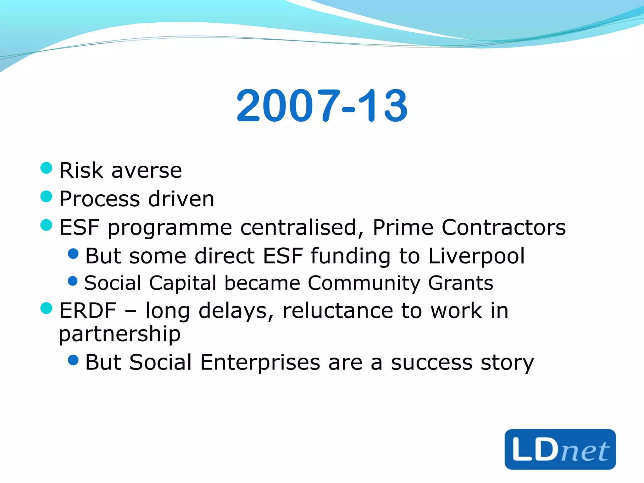 2007-13
Risk averse
Process driven
ESF programme centralised, Prime Contractors
But some direct ESF funding to Liverpool
Social Capital became Community Grants
ERDF – long delays, reluctance to work in
partnership
But Social Enterprises are a success story
