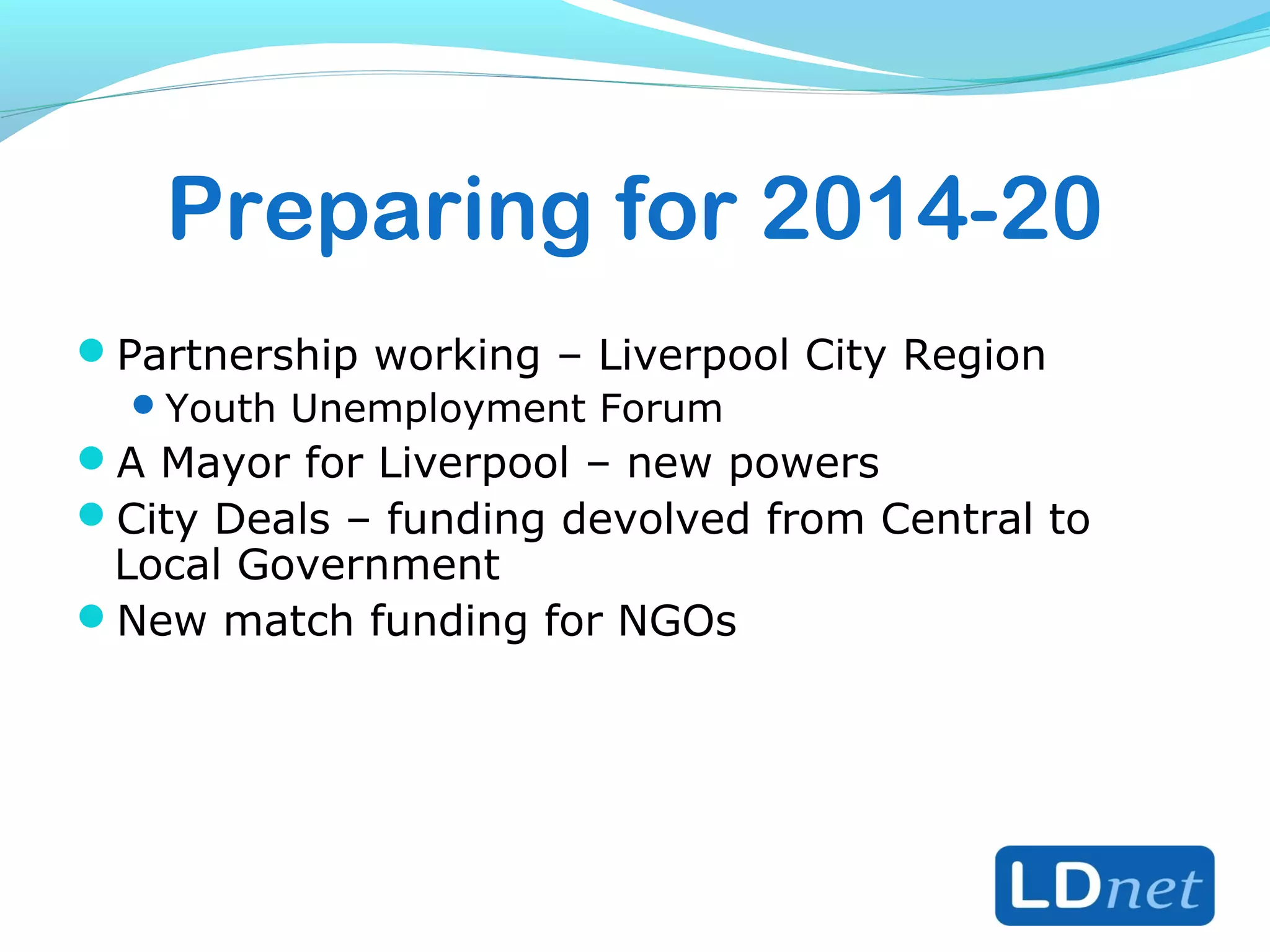Preparing for 2014-20
Partnership working – Liverpool City Region
Youth Unemployment Forum
A Mayor for Liverpool – new powers
City Deals – funding devolved from Central to
Local Government
New match funding for NGOs