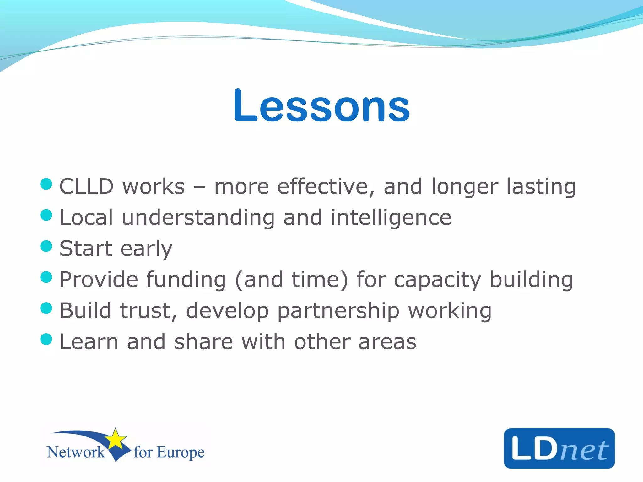 Lessons
CLLD works – more effective, and longer lasting
Local understanding and intelligence
Start early
Provide funding (and time) for capacity building
Build trust, develop partnership working
Learn and share with other areas