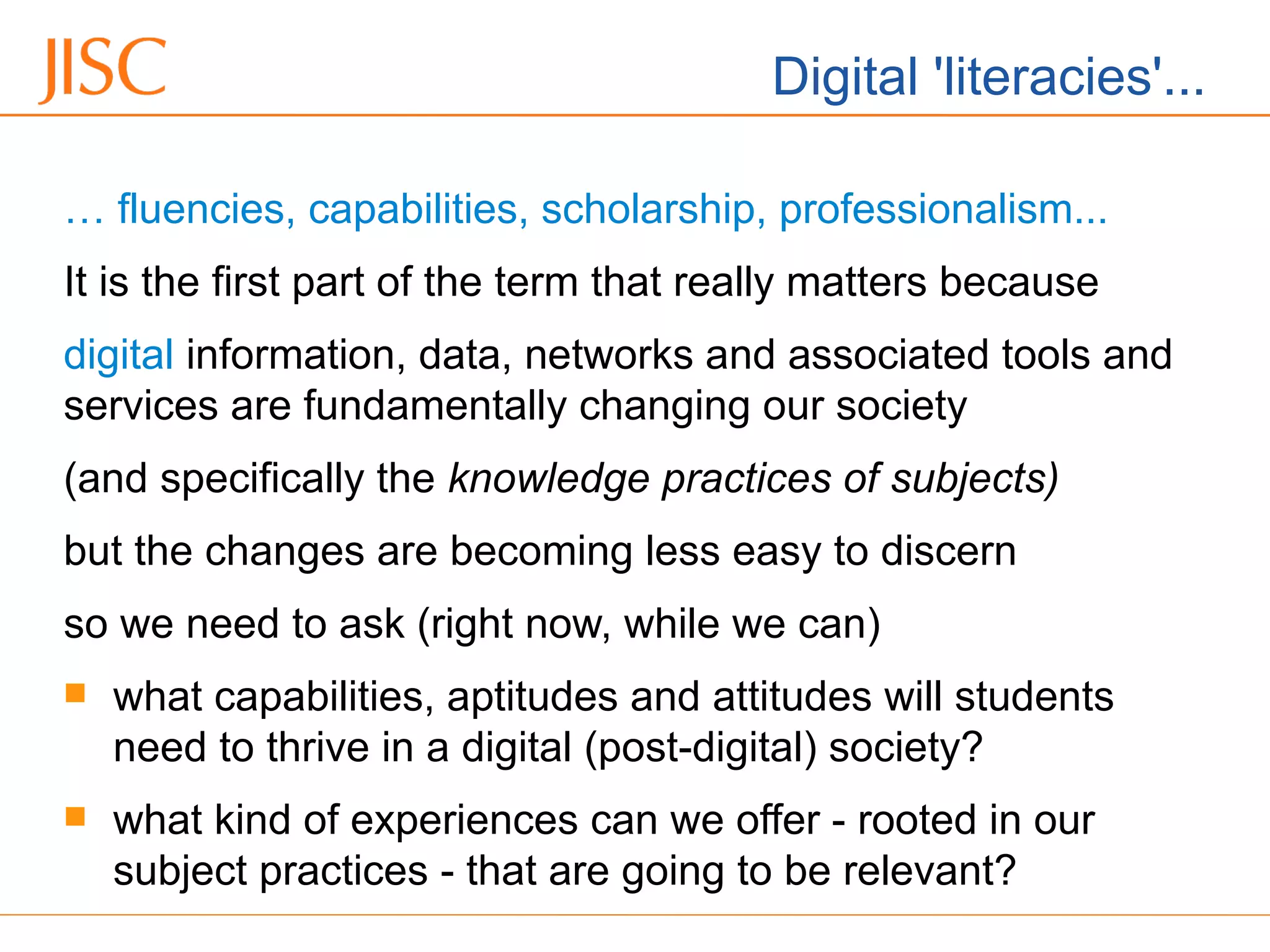 Digital 'literacies'...
… fluencies, capabilities, scholarship, professionalism...
It is the first part of the term that really matters because
digital information, data, networks and associated tools and
services are fundamentally changing our society
(and specifically the knowledge practices of subjects)
but the changes are becoming less easy to discern
so we need to ask (right now, while we can)
 what capabilities, aptitudes and attitudes will students
need to thrive in a digital (post-digital) society?
 what kind of experiences can we offer - rooted in our
subject practices - that are going to be relevant?
 