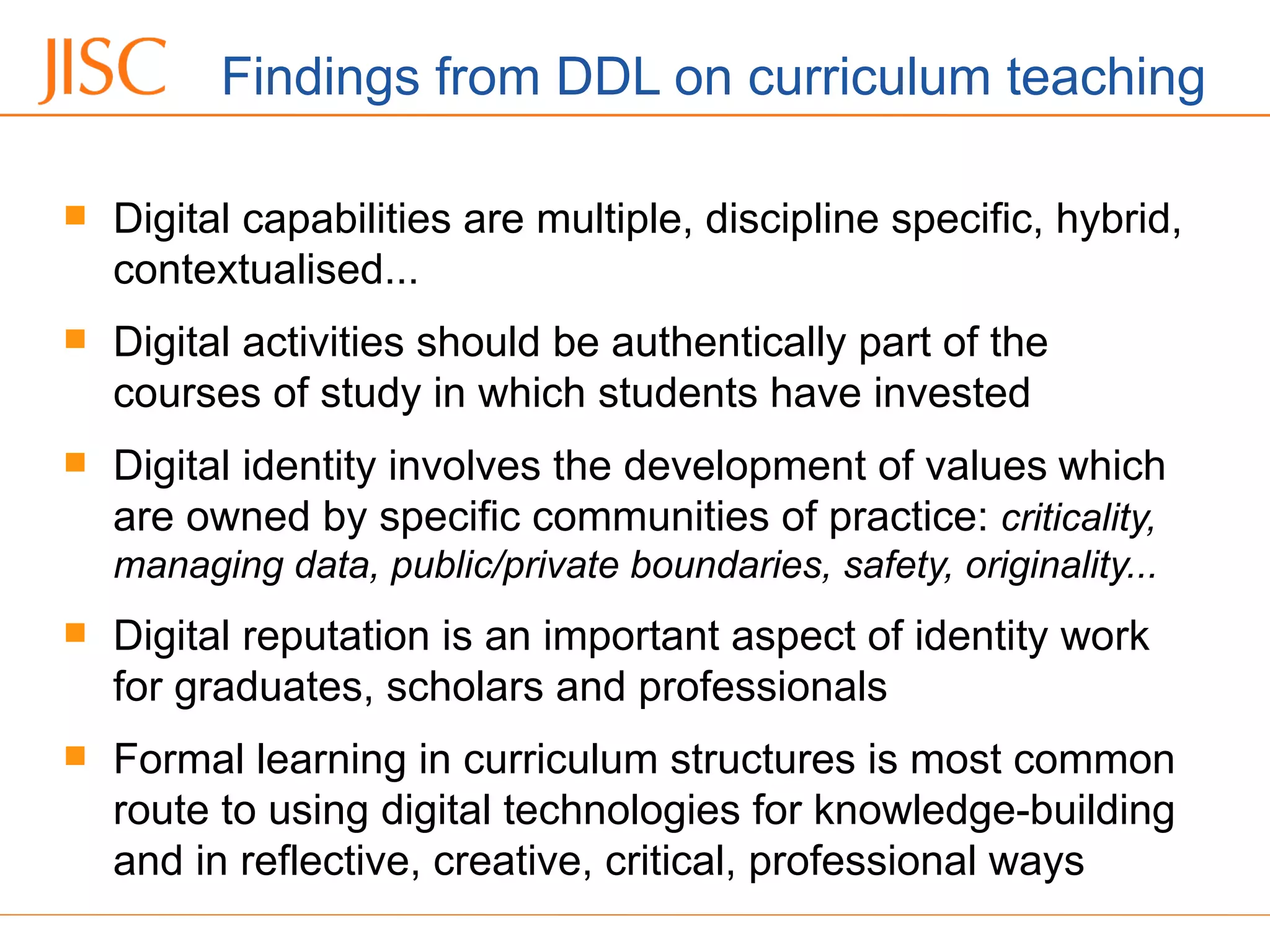 Findings from DDL on curriculum teaching
 Digital capabilities are multiple, discipline specific, hybrid,
contextualised...
 Digital activities should be authentically part of the
courses of study in which students have invested
 Digital identity involves the development of values which
are owned by specific communities of practice: criticality,
managing data, public/private boundaries, safety, originality...
 Digital reputation is an important aspect of identity work
for graduates, scholars and professionals
 Formal learning in curriculum structures is most common
route to using digital technologies for knowledge-building
and in reflective, creative, critical, professional ways
 