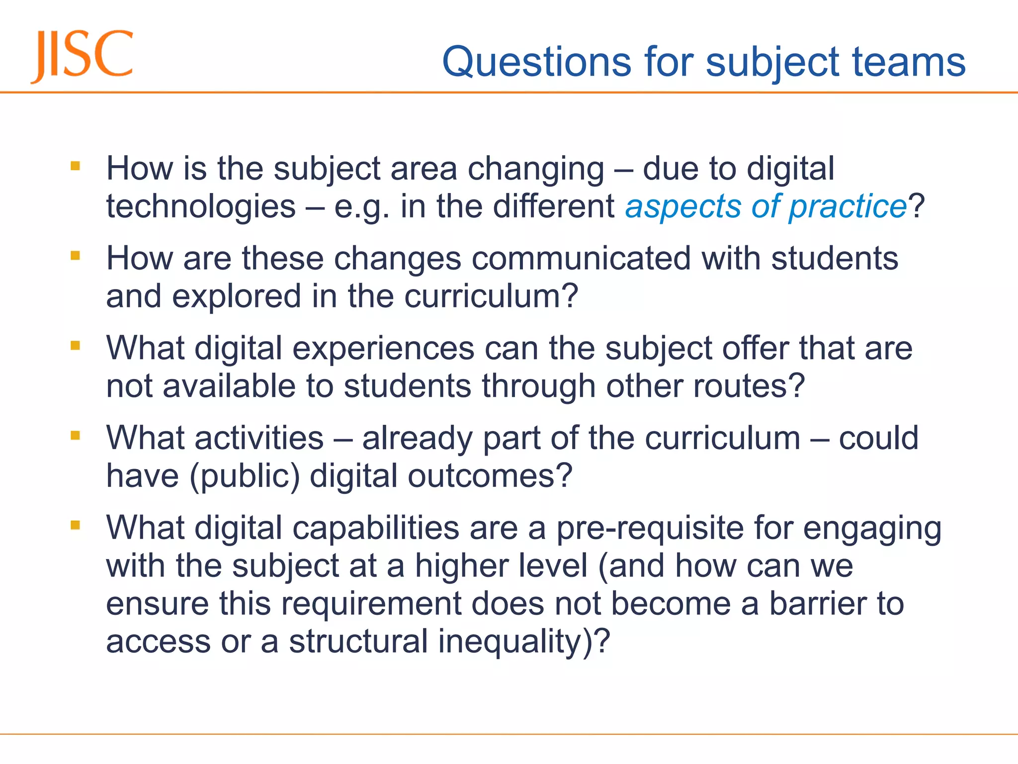 06/09/12 Venue Name: Go to 'View' menu > 'Header and Footer' to change

How is the subject area changing – due to digital
technologies – e.g. in the different aspects of practice?

How are these changes communicated with students
and explored in the curriculum?

What digital experiences can the subject offer that are
not available to students through other routes?

What activities – already part of the curriculum – could
have (public) digital outcomes?

What digital capabilities are a pre-requisite for engaging
with the subject at a higher level (and how can we
ensure this requirement does not become a barrier to
access or a structural inequality)?
Questions for subject teams
 
