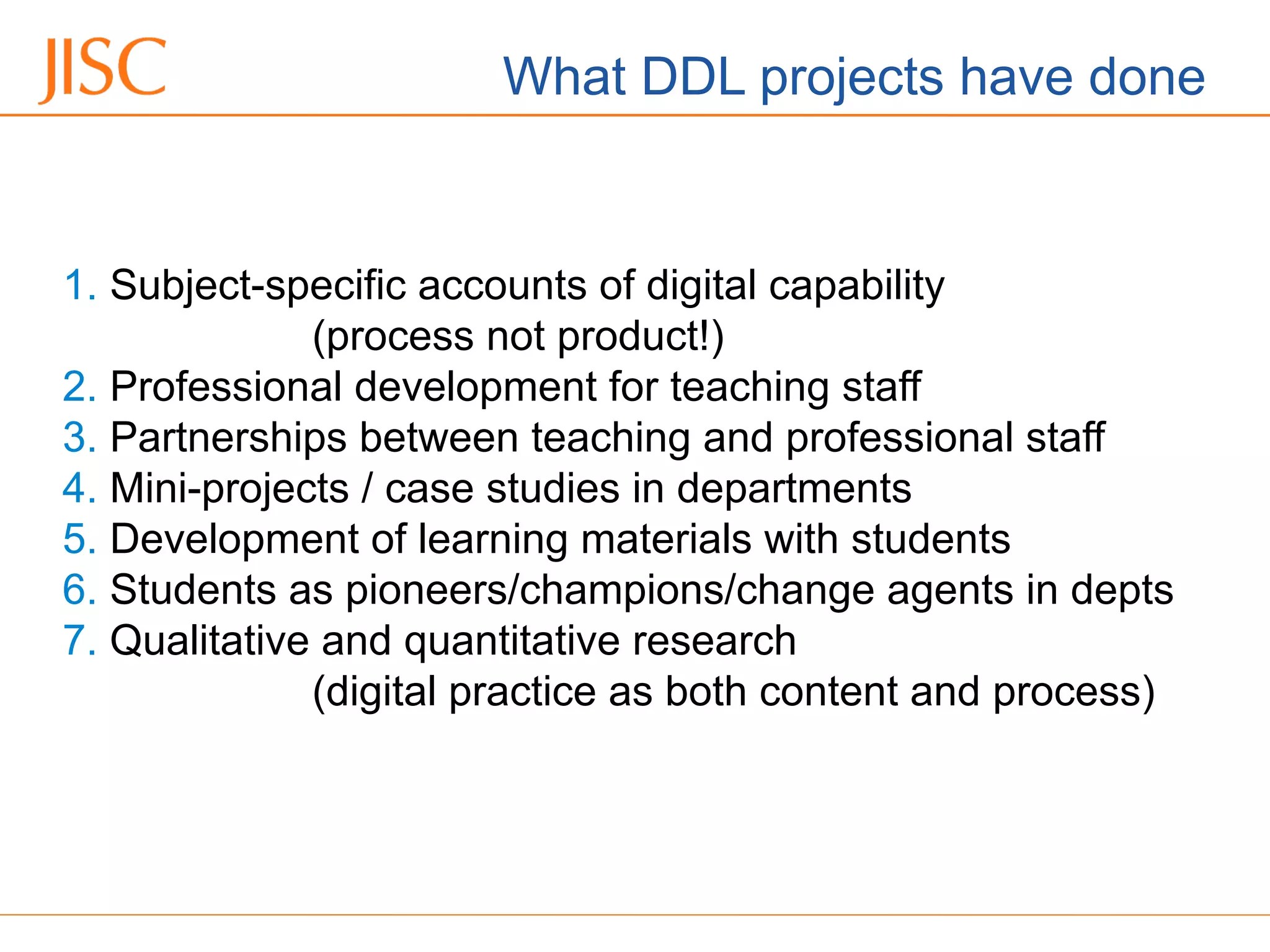 06/09/12 Venue Name: Go to 'View' menu > 'Header and Footer' to change
1. Subject-specific accounts of digital capability
(process not product!)
2. Professional development for teaching staff
3. Partnerships between teaching and professional staff
4. Mini-projects / case studies in departments
5. Development of learning materials with students
6. Students as pioneers/champions/change agents in depts
7. Qualitative and quantitative research
(digital practice as both content and process)
What DDL projects have done
 