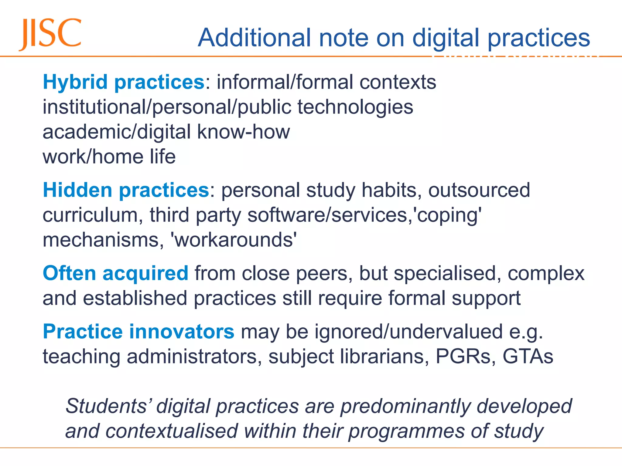 06/09/12 Venue Name: Go to 'View' menu > 'Header and Footer' to change
Digital practices
Hybrid practices: informal/formal contexts
institutional/personal/public technologies
academic/digital know-how
work/home life
Hidden practices: personal study habits, outsourced
curriculum, third party software/services,'coping'
mechanisms, 'workarounds'
Often acquired from close peers, but specialised, complex
and established practices still require formal support
Practice innovators may be ignored/undervalued e.g.
teaching administrators, subject librarians, PGRs, GTAs
Students’ digital practices are predominantly developed
and contextualised within their programmes of study
Additional note on digital practices
 