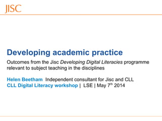 06/09/12 Venue Name: Go to 'View' menu > 'Header and Footer' to change slide 1
Developing academic practice
Helen Beetham Independent consultant for Jisc and CLL
CLL Digital Literacy workshop | LSE | May 7th
2014
Outcomes from the Jisc Developing Digital Literacies programme
relevant to subject teaching in the disciplines
 