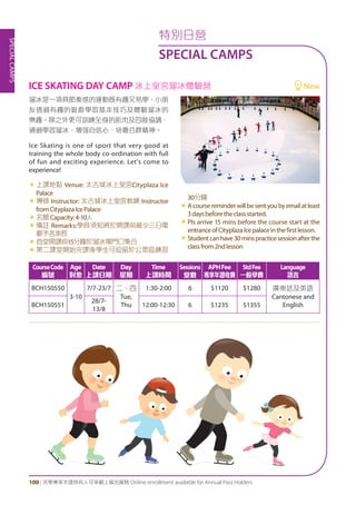 SPECIALCAMPS
100 | 活學專享年證持有人可享網上報名服務 Online enrollment available for Annual Pass Holders
特別日營
SPECIAL CAMPS
溜冰是一項具節奏感的運動既有趣又易學，小朋
友透過有趣的遊戲學習基本技巧及體驗溜冰的
樂趣。除之外更可訓練全身的肌肉及四肢協調，
通過學習溜冰，增强自信心，培養合群精神。
Ice Skating is one of sport that very good at
training the whole body co-ordination with full
of fun and exciting experience. Let's come to
experience!
«	上課地點 Venue: 太古城冰上皇宮Cityplaza Ice
Palace
«	導師 Instructor: 太古城冰上皇宮教練 Instructor
fromCityplazaIcePalace
«	名額Capacity:4-10人
«	備註 Remarks:學員須知將於開課前最少三日電
郵予各家長
«	首堂開課前15分鐘於溜冰場門口集合
«	第二課堂開始完課後學生可逗留於公眾區練習
30分鐘
«	Acoursereminderwillbesentyoubyemailatleast
3daysbeforetheclassstarted.
«	Pls arrive 15 mins before the course start at the
entranceofCityplazaIcepalaceinthefirstlesson.
«	Studentcanhave30minspracticesessionafterthe
classfrom2ndlesson
CourseCode
編號
Age
對象
Date
上課日期
Day
星期
Time
上課時間
Sessions
堂數
APHFee
專享年證收費
StdFee
一般學費
Language
語言
BCH150550
3-10
7/7-23/7 二、四
Tue,
Thu
1:30-2:00 6 $1120 $1280 廣東話及英語
Cantonese and
EnglishBCH150551
28/7-
13/8
12:00-12:30 6 $1235 $1355
ICE SKATING DAY CAMP 冰上皇宮溜冰體驗營 New
 