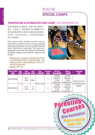 Parenting
Courses
Also Available!!
Please refer to
page. 102
SPECIALCAMPS
102 | 活學專享年證持有人可享網上報名服務 Online enrollment available for Annual Pass Holders
特別日營
SPECIAL CAMPS
透過有趣遊戲及各種活動，訓練兒童正確跑姿、
跳姿、平衡能力、柔軟體操及 基本翻騰動作等。
使兒童領略群體合作精神及培養兒童的敏銳感、
成功感、自律性及自信心，同時更使兒童身心
得以均衡發展。
This course trains children to learn various
Gymnastics positions like running, jumping,
balancing, and doing the turns, besides learning
basic Calisthenics exercises. The routine is
designed to increase their body co-ordination,
flexibility, agility, concentration, balance and
control
«	導師Instructor：Smarteam 主教練Icy姐姐資歷包
括香港業餘體操協會女子體操教練證書、香港
教練培訓委員會一級運動通論證書、康樂及文化
事務署註冊體操教練。
«	Capacity名額：30人
TRAMPOLINE & GYMNASTICS DAY CAMP 小跳豆彈網及體操日營
CourseCode
編號
Age
對象
Date
上課日期
Day
星期
Time
上課時間
Sessions
堂數
APHFee
專享年證收費
StdFee
一般學費
Language
語言
BCH150558
3-10
13/7-
24/8
一
Mon
9:30-12:30
7
$2,800/
Camp 營
或 OR
$420/Day 日
$2,940/
Camp 營
或 OR
$440/Day 日
廣東話及英語
Cantonese and
English
BCH150559
17/7-
21/8
五
Fri
6
$2,400/
Camp 營
或 OR
$420/Day 日
$2,520/
Camp 營
或 OR
$440/Day 日
 