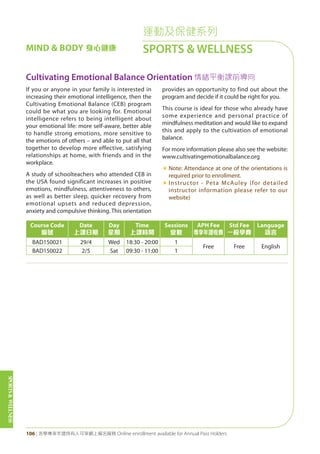 SPORTS&WELLNESS
106 | 活學專享年證持有人可享網上報名服務 Online enrollment available for Annual Pass Holders
運動及保健系列
SPORTS & WELLNESSMIND & BODY 身心健康
Cultivating Emotional Balance Orientation 情緒平衡課前導向
If you or anyone in your family is interested in
increasing their emotional intelligence, then the
Cultivating Emotional Balance (CEB) program
could be what you are looking for. Emotional
intelligence refers to being intelligent about
your emotional life: more self-aware, better able
to handle strong emotions, more sensitive to
the emotions of others – and able to put all that
together to develop more effective, satisfying
relationships at home, with friends and in the
workplace.
A study of schoolteachers who attended CEB in
the USA found significant increases in positive
emotions, mindfulness, attentiveness to others,
as well as better sleep, quicker recovery from
emotional upsets and reduced depression,
anxiety and compulsive thinking. This orientation
provides an opportunity to find out about the
program and decide if it could be right for you.
This course is ideal for those who already have
some experience and personal practice of
mindfulness meditation and would like to expand
this and apply to the cultivation of emotional
balance.
For more information please also see the website:
www.cultivatingemotionalbalance.org
«	Note: Attendance at one of the orientations is
required prior to enrollment.
«	Instructor - Peta McAuley (for detailed
instructor information please refer to our
website)
Course Code
編號
Date
上課日期
Day
星期
Time
上課時間
Sessions
堂數
APH Fee
專享年證收費
Std Fee
一般學費
Language
語言
BAD150021 29/4 Wed 18:30 - 20:00 1
Free Free English
BAD150022 2/5 Sat 09:30 - 11:00 1
 