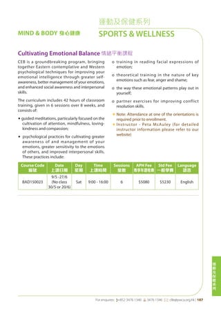 運
動
及
保
健
系
列
For enquires: (+852 3476 1340 6 3476 1346 *: clle@ywca.org.hk | 107
MIND & BODY 身心健康
運動及保健系列
SPORTS & WELLNESS
Cultivating Emotional Balance 情緒平衡課程
CEB is a groundbreaking program, bringing
together Eastern contemplative and Western
psychological techniques for improving your
emotional intelligence through greater self-
awareness, better management of your emotions,
and enhanced social awareness and interpersonal
skills.	
The curriculum includes 42 hours of classroom
training, given in 6 sessions over 8 weeks, and
consists of:
◆ guided meditations, particularly focused on the
cultivation of attention, mindfulness, loving-
kindness and compassion;
◆ psychological practices for cultivating greater
awareness of and management of your
emotions, greater sensitivity to the emotions
of others, and improved interpersonal skills.
These practices include:
o	 training in reading facial expressions of
emotion;
o	 theoretical training in the nature of key
emotions such as fear, anger and shame;
o	 the way these emotional patterns play out in
yourself;
o	 partner exercises for improving conflict
resolution skills.
«	Note: Attendance at one of the orientations is
required prior to enrollment.
«	Instructor - Peta McAuley (for detailed
instructor information please refer to our
website)
Course Code
編號
Date
上課日期
Day
星期
Time
上課時間
Sessions
堂數
APH Fee
專享年證收費
Std Fee
一般學費
Language
語言
BAD150023
9/5 -27/6
(No class
30/5 or 20/6)
Sat 9:00 - 16:00 6 $5080 $5230 English
 