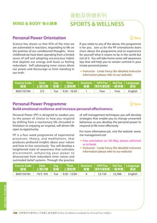SPORTS&WELLNESS
108 | 活學專享年證持有人可享網上報名服務 Online enrollment available for Annual Pass Holders
運動及保健系列
SPORTS & WELLNESSMIND & BODY 身心健康
Personal Power Orientation New
Personal Power Programme New
Build emotional resilience and increase personal effectiveness
Science has shown us that 95% of the time we
are automated in reactions, responding to life on
the premise of our conditioned thoughts. Since
childhood we have been operating from a limited
sense of self and adopting unconscious habits
that deplete our energy and leave us feeling
redundant. Self sabotaging inner voices dilute
our power and discourage us from standing in
our truth.
If you relate to any of the above, this programme
is for you. Join us for the PP orientationto learn
more about the programme and to experience
for yourself what it means to be in the world but
not of it. You will take home some self-awareness
tips that will help you to remain centred in your
innate personal power.
«	Instructor - Linda Fancy (for detailed instructor
information please refer to our website)
Personal Power (PP) is designed to awaken you
to the power of choice in how you respond
by shifting from a reactionary life shrouded in
limitation to enjoying an inspired, self-driven life
open to opportunity.
PP is a four week programme of experiential
processes, theory, and meditations, that
produces profound insights about your nature
and how to live consciously You will develop a
heightened state of awareness that cultivates
discernment, enhancing your power to
disassociate from redundant inner voices and
outmoded belief systems. Through the practice
of self-management techniques you will develop
strategies that enable you to change unwanted
behaviour as you develop the personal power to
respond to life more effectively.
For more information pls. visit the website: www.
me-management.net
«	Free orientation on 5th May, please call/email
us to book.
«	Instructor - Linda Fancy (for detailed instructor
information please refer to our website)
Course Code
編號
Date
上課日期
Day
星期
Time
上課時間
Sessions
堂數
APH Fee
專享年證收費
Std Fee
一般學費
Language
語言
BAD150184 5/5 Tue 9:30 - 10:30 1 Free Free English
Course Code
編號
Date
上課日期
Day
星期
Time
上課時間
Sessions
堂數
APH Fee
專享年證收費
Std Fee
一般學費
Language
語言
BAD150185 19/5 -9/6 Tue 9:30 - 12:00 4 $3,150 $3,300 English
 