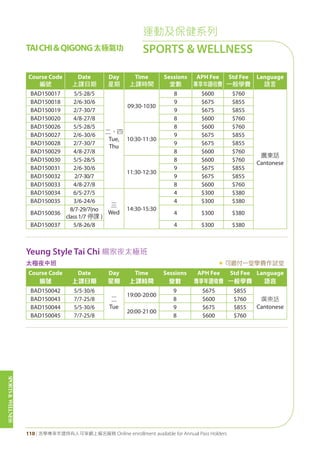 SPORTS&WELLNESS
110 | 活學專享年證持有人可享網上報名服務 Online enrollment available for Annual Pass Holders
TAICHI&QIGONG太極氣功
運動及保健系列
SPORTS & WELLNESS
Course Code
編號
Date
上課日期
Day
星期
Time
上課時間
Sessions
堂數
APH Fee
專享年證收費
Std Fee
一般學費
Language
語言
BAD150017 5/5-28/5
二、四
Tue,
Thu
09:30-1030
8 $600 $760
廣東話
Cantonese
BAD150018 2/6-30/6 9 $675 $855
BAD150019 2/7-30/7 9 $675 $855
BAD150020 4/8-27/8 8 $600 $760
BAD150026 5/5-28/5
10:30-11:30
8 $600 $760
BAD150027 2/6-30/6 9 $675 $855
BAD150028 2/7-30/7 9 $675 $855
BAD150029 4/8-27/8 8 $600 $760
BAD150030 5/5-28/5
11:30-12:30
8 $600 $760
BAD150031 2/6-30/6 9 $675 $855
BAD150032 2/7-30/7 9 $675 $855
BAD150033 4/8-27/8 8 $600 $760
BAD150034 6/5-27/5
三
Wed
14:30-15:30
4 $300 $380
BAD150035 3/6-24/6 4 $300 $380
BAD150036
8/7-29/7(no
class 1/7 停課 )
4 $300 $380
BAD150037 5/8-26/8 4 $300 $380
Yeung Style Tai Chi 楊家夜太極班
太極夜中班 « 可繳付一堂學費作試堂
Course Code
編號
Date
上課日期
Day
星期
Time
上課時間
Sessions
堂數
APH Fee
專享年證收費
Std Fee
一般學費
Language
語言
BAD150042 5/5-30/6
二
Tue
19:00-20:00
9 $675 $855
廣東話
Cantonese
BAD150043 7/7-25/8 8 $600 $760
BAD150044 5/5-30/6
20:00-21:00
9 $675 $855
BAD150045 7/7-25/8 8 $600 $760
 