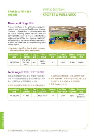SPORTS&WELLNESS
112 | 活學專享年證持有人可享網上報名服務 Online enrollment available for Annual Pass Holders
運動及保健系列
SPORTS & WELLNESS
SPORTS & FITNESS
康體運動
Therapeutic Yoga 瑜伽
Course Code
編號
Date
上課日期
Day
星期
Time
上課時間
Sessions
堂數
APH Fee
專享年證收費
Std Fee
一般學費
Language
語言
BAD150186
4/5 – 29/6
(No class
25/5)
Mon
19:00 –
20:30
8 $1840 $1990 English
Course Code
編號
Date
上課日期
Day
星期
Time
上課時間
Sessions
堂數
APH Fee
專享年證收費
Std Fee
一般學費
Language
語言
BAD150046 7/7-22/9 二 18:30- 19:30 12 $660 $900
廣東話
Cantonese
Therapeutic Yoga is the ultimate prerequisite
training for a strong and flexible yoga practice.
The basics of good functional movement will
be taught in every lesson. This enables the
participant to acquire a deeper understanding
and awareness of how they can move optimally
without tension, pain or any other compensation.
It offers the safest practice in preventing yoga
related injuries.
«Instructor - Jan Moor (for detailed instructor
information please refer to our website)
India Yoga 印度雪山派女子瑜伽班
瑜伽是透過腹式呼吸以配合各種式子的運動，
令全身內與外也得到適當運動消除緊張、頭痛
等，對調節內分秘及甲狀腺尤其有效。
« 學員請自備單人床單一張，穿著有彈性服裝及
於上課前切忌進食過量，以免上課期間不適。
« 導師 Instructor：關黃潔冰老師—由 1987 年起
於本會任教至今，超過 26 年教學經驗
« 名額 Capacity：4- 20
 