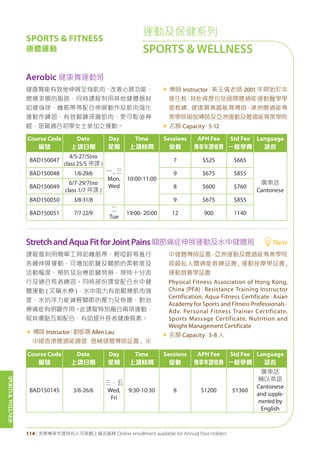SPORTS&WELLNESS
114 | 活學專享年證持有人可享網上報名服務 Online enrollment available for Annual Pass Holders
Course Code
編號
Date
上課日期
Day
星期
Time
上課時間
Sessions
堂數
APH Fee
專享年證收費
Std Fee
一般學費
Language
語言
BAD150047
4/5-27/5(no
class 25/5 停課 )
一 , 三
Mon,
Wed
10:00-11:00
7 $525 $665
廣東話
Cantonese
BAD150048 1/6-29/6 9 $675 $855
BAD150049
6/7-29/7(no
class 1/7 停課 )
8 $600 $760
BAD150050 3/8-31/8 9 $675 $855
BAD150051 7/7-22/9
二
Tue
19:00- 20:00 12 900 1140
Course Code
編號
Date
上課日期
Day
星期
Time
上課時間
Sessions
堂數
APH Fee
專享年證收費
Std Fee
一般學費
Language
語言
BAD150145 3/6-26/6
三、五
Wed,
Fri
9:30-10:30 8 $1200 $1360
廣東話
輔以英語
Cantonese
and supple-
mented by
English
Aerobic 健康舞運動班
StretchandAquaFitforJointPains關節痛症伸展運動及水中健體班 New
健康舞能有效地伸展全身肌肉，改善心肺功能、
燃燒多餘的脂肪，同時課程利用其他健體器材
如健身球、橡筋帶等配合伸展動作及肌肉强化
運動作練習，有效鍛鍊深層肌肉，更可鬆弛神
經，是最適合初學女士參加之運動。
« 導師 Instructor：黃玉儀老師 2001 年開始於本
會任教，其他資歷包括國際體適能運動醫學學
會教練﹑健康舞兼踏板舞導師、澳洲體適能專
業學院瑜伽導師及亞洲運動及體適能專業學院
« 名額 Capacity：5-12
課程會利用簡單工具如橡筋帶、輕啞鈴等進行
各種伸展運動，可增加肌腱及關節的柔軟度及
活動幅度，預防及治療肌腱勞損，現時十分流
行及適合長者練習。同時部份課堂配合水中健
體運動 ( 又稱水療 )，水中阻力有助鍛煉肌肉強
度，水的浮力能減輕關節的壓力及負擔，對治
療痛症有明顯作用。此課程特別融合兩項運動，
取其優點互相配合，有助提升長者健康質素。
« 導師 Instructor：劉凱霖 Allen Lau
中國香港體適能總會 器械健體導師証書 , 水
中健體導師証書；亞洲運動及體適能專業學院
高級私人體適能教練証書 , 運動按摩學証書 ,
運動營養學証書
Physical Fitness Association of Hong Kong,
China (PFA)；Resistance Training Instructor
Certification, Aqua-Fitness Certificate；Asian
Academy for Sports and Fitness Professionals；
Adv. Personal Fitness Trainer Certificate,
Sports Massage Certificate, Nutrition and
Weight Management Certificate
« 名額 Capacity：3-8 人
運動及保健系列
SPORTS & WELLNESS
SPORTS & FITNESS
康體運動
 