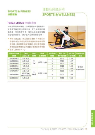 運
動
及
保
健
系
列
For enquires: (+852 3476 1340 6 3476 1346 *: clle@ywca.org.hk | 115
運動及保健系列
SPORTS & WELLNESS
Course Code
編號
Date
上課日期
Day
星期
Time
上課時間
Sessions
堂數
APH Fee
專享年證收費
Std Fee
一般學費
Language
語言
BAD150052 5/5-26/5
二
Tue
18:00-19:00
4 $300 $380
廣東話
Cantonese
BAD150053 2/6-30/6 5 $375 $475
BAD150054 7/7-28/7 4 $300 $380
BAD150055 4/8-25/8 4 $300 $380
BAD150056 6/5-27/5
三
Wed
11:00-12:00
4 $300 $380
BAD150057 3/6-24/6 4 $300 $380
BAD150058
8/7-29/7(no
class1/7 停課 )
4 $300 $380
BAD150059 5/8-26/8 4 $300 $380
Fitball Stretch 伸展健球班
伸展是項溫和的運動，可擴展關節的活動範圍，
使僵硬緊繃的肌肉得到舒解 ; 配合健體球的運
動原理，可改善腰背痛，強化心肺功能和身軀
穩定性及協調性，減少肌肉拉傷或關節扭傷。
« 導師 Instructor：黃玉儀老師 2001 年開始於本
會任教，其他資歷包括國際體適能運動醫學學
會教練﹑健康舞兼踏板舞導師、澳洲體適能專
業學院瑜伽導師及亞洲運動及體適能專業學院
« 名額 Capacity：5- 12
SPORTS & FITNESS
康體運動
 