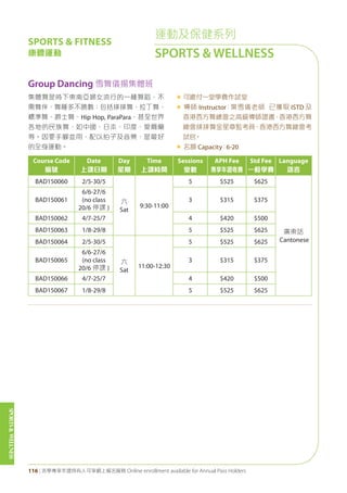 SPORTS&WELLNESS
116 | 活學專享年證持有人可享網上報名服務 Online enrollment available for Annual Pass Holders
運動及保健系列
SPORTS & WELLNESS
Course Code
編號
Date
上課日期
Day
星期
Time
上課時間
Sessions
堂數
APH Fee
專享年證收費
Std Fee
一般學費
Language
語言
BAD150060 2/5-30/5
六
Sat
9:30-11:00
5 $525 $625
廣東話
Cantonese
BAD150061
6/6-27/6
(no class
20/6 停課 )
3 $315 $375
BAD150062 4/7-25/7 4 $420 $500
BAD150063 1/8-29/8 5 $525 $625
BAD150064 2/5-30/5
六
Sat
11:00-12:30
5 $525 $625
BAD150065
6/6-27/6
(no class
20/6 停課 )
3 $315 $375
BAD150066 4/7-25/7 4 $420 $500
BAD150067 1/8-29/8 5 $525 $625
Group Dancing 雪舞儀揚集體班
集體舞是時下東南亞婦女流行的一種舞蹈，不
需舞伴，舞種多不勝數：包括排排舞、拉丁舞、
標準舞、爵士舞、Hip Hop, ParaPara，甚至世界
各地的民族舞，如中國、日本、印度、愛爾蘭
等。因要手腳並用，配以拍子及音樂，是最好
的全身運動。
« 可繳付一堂學費作試堂
« 導師 Instructor：葉雪儀老師 已獲取 ISTD 及
香港西方舞總會之高級導師證書，香港西方舞
總會排排舞金星章監考員、香港西方舞總會考
試官。
« 名額 Capacity：6-20
SPORTS & FITNESS
康體運動
 
