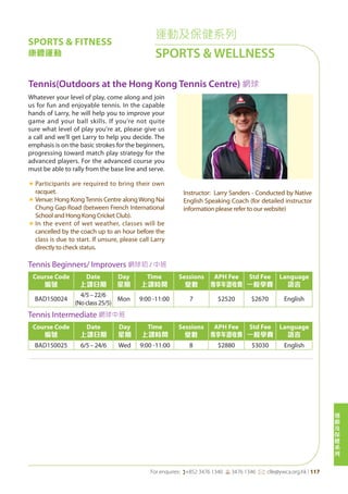 運
動
及
保
健
系
列
For enquires: (+852 3476 1340 6 3476 1346 *: clle@ywca.org.hk | 117
運動及保健系列
SPORTS & WELLNESS
Tennis(Outdoors at the Hong Kong Tennis Centre) 網球
Whatever your level of play, come along and join
us for fun and enjoyable tennis. In the capable
hands of Larry, he will help you to improve your
game and your ball skills. If you're not quite
sure what level of play you're at, please give us
a call and we'll get Larry to help you decide. The
emphasis is on the basic strokes for the beginners,
progressing toward match play strategy for the
advanced players. For the advanced course you
must be able to rally from the base line and serve.
«	Participants are required to bring their own
racquet.
«	Venue: Hong KongTennis Centre alongWong Nai
Chung Gap Road (between French International
School and Hong Kong Cricket Club).
«	In the event of wet weather, classes will be
cancelled by the coach up to an hour before the
class is due to start. If unsure, please call Larry
directly to check status.
«	
Instructor: Larry Sanders - Conducted by Native
English Speaking Coach (for detailed instructor
information please refer to our website)
Tennis Beginners/ Improvers 網球初 / 中班
Course Code
編號
Date
上課日期
Day
星期
Time
上課時間
Sessions
堂數
APH Fee
專享年證收費
Std Fee
一般學費
Language
語言
BAD150024
4/5–22/6
(Noclass25/5)
Mon 9:00 -11:00 7 $2520 $2670 English
Tennis Intermediate 網球中班
Course Code
編號
Date
上課日期
Day
星期
Time
上課時間
Sessions
堂數
APH Fee
專享年證收費
Std Fee
一般學費
Language
語言
BAD150025 6/5 – 24/6 Wed 9:00 -11:00 8 $2880 $3030 English
SPORTS & FITNESS
康體運動
 