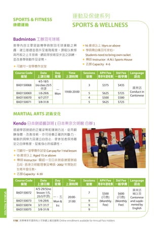SPORTS&WELLNESS
118 | 活學專享年證持有人可享網上報名服務 Online enrollment available for Annual Pass Holders
運動及保健系列
SPORTS & WELLNESS
SPORTS & FITNESS
康體運動
Course Code
編號
Date
上課日期
Day
星期
Time
上課時間
Sessions
堂數
APH Fee
專享年證收費
Std Fee
一般學費
Language
語言
BAD150072
4/5-29/5(no
lesson 1/5,
25/5停課) 一、五
Mon &
Fri
20:00-
21:00
7 $500
(月費)
(Monthly
Fee)
$600
(月費)
(Monthly
Fee)
廣東話
輔以英
Cantonese
and supple-
mented by
English
BAD150073 1/6-29/6 9
BAD150074 3/7-31/7 9
BAD150075 3/8-31/8 9
MARTIAL ARTS 武術文化
Kendo 日本劍道藝訓班 ( 日本東京久明館 合辦 )
透過學習劍道的正確姿勢和運劍方法，從而鍛
鍊身體，改善技術、亦可培養正確的判斷力、
敏銳的洞察力及建立自信心，使參加者保持穩
定之自律態度，促進身心的協調性。
« 可繳付一堂學費作試堂 Can pay for 1 trial lesson
« 15 歲或以上 Aged 15 or above
« 導師 Instructor：關超—全日本劍道連盟劍道
五段，香港久明館理事及導師，2002 年開始於
女青年會任教。
« 名額 Capacity：4-30
Badminton 工餘羽毛球班
教學內容主要是啟導學員對羽毛球運動之興
趣，建立基礎並晉升至進階程度。課程以教授
高吊殺之上手技術，網前球技術及步法之訓練，
並改善學員動作及姿勢。
« 可繳付一堂學費作試堂
«16 歲或以上 16yrs or above
« 學員需自備羽毛球拍。
Students need to bring own racket
« 導師 Instructor：A.N.I. Sports House
« 名額 Capacity：4-6
Course Code
編號
Date
上課日期
Day
星期
Time
上課時間
Sessions
堂數
APH Fee
專享年證收費
Std Fee
一般學費
Language
語言
BAD150068
4/5-18/5
(noclass25/5
停課 一
Mon
19:00-20:00
3 $375 $435
廣東話
Conduct in
Cantonese
BAD150069 1/6-29/6 5 $625 $725
BAD150070 6/7-27/7 4 $500 $580
BAD150071 3/8-31/8 5 $625 $725
 