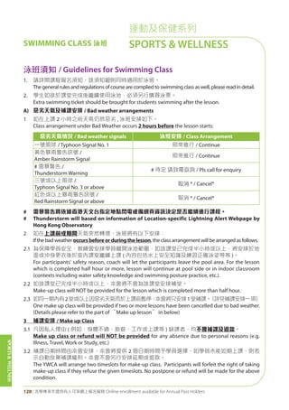 SPORTS&WELLNESS
120 | 活學專享年證持有人可享網上報名服務 Online enrollment available for Annual Pass Holders
運動及保健系列
SPORTS & WELLNESSSWIMMING CLASS 泳班
泳班須知 / Guidelines for Swimming Class
1. 請詳閱課程報名須知，該須知細則同時適用於泳班。
The general rules and regulations of course are complied to swimming class as well, please read in detail.
2. 學生如欲於課堂完成後繼續使用泳池，必須另行購買泳票。
Extra swimming ticket should be brought for students swimming after the lesson.
A) 惡劣天氣及補課安排 / Bad weather arrangements
1 如在上課 2 小時之前天氣仍然惡劣 , 泳班安排如下。
Class arrangement under Bad Weather occurs 2 hours before the lesson starts:
惡劣天氣情況 / Bad weather signals 泳班安排 / Class Arrangement
一號風球 / Typhoon Signal No. 1 照常進行 / Continue
黃色暴雨警告訊號 /
Amber Rainstorm Signal
照常進行 / Continue
# 雷暴警告 /
Thunderstorm Warning
# 待定 請致電查詢 / Pls call for enquiry
三號或以上風球 /
Typhoon Signal No. 3 or above
取消 * / Cancel*
紅色或以上暴雨警告訊號 /
Red Rainstorm Signal or above
取消 * / Cancel*
# 雷暴警告將依據香港天文台指定地點閃電戒備網頁資訊決定是否繼續進行課程。
# Thunderstorm will based on information of Location-specific Lightning Alert Webpage by
Hong Kong Observatory
2 如在上課前或期間天氣突然轉壞，泳班將有以下安排：
If the bad weather occursbeforeorduringthelesson, the class arrangement will be arranged as follows.
2.1 為保障學員安全，教練會安排學員離開泳池範圍，如該課堂已完成半小時或以上，將安排於池
面或沖身更衣後於室內課室繼續上課 ( 內容包括水上安全知識及練習正確泳姿等等 )。
For participants' safety reason, coach will let the participants leave the pool area. For the lesson
which is completed half hour or more, lesson will continue at pool side or in indoor classroom
(contexts including water safety knowledge and swimming posture practice, etc.).
2.2 如該課堂已完成半小時或以上，本會將不會為該課堂安排補堂。
Make-up class will NOT be provided for the lesson which is completed more than half hour.
2.3 如同一期內有2堂或以上因惡劣天氣而於上課前暫停，本會將只安排1堂補課。（詳見補課安排一項）
One make up class will be provided if two or more lessons have been cancelled due to bad weather.
(Details please refer to the part of “Make up lesson” in below)
3 補課安排 / Make up Class
3.1 凡因私人理由 ( 例如：身體不適、旅遊、工作或上課等 ) 缺課者，均不獲補課及退款。
Make up class or refund will NOT be provided for any absence due to personal reasons (e.g.
Illness, Travel, Work or Study, etc.)
3.2 補課日期時間由本會安排，本會將提供 2 個日期時間予學員選擇，如學員未能如期上課，則表
示自動放棄補課權利。本會不會另行安排延期或退款。
The YWCA will arrange two timeslots for make-up class. Participants will forfeit the right of taking
make-up class if they refuse the given timeslots. No postpone or refund will be made for the above
condition.
 