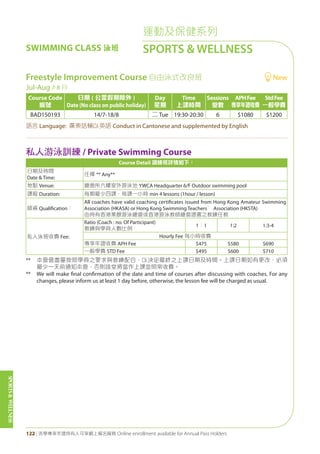 SPORTS&WELLNESS
122 | 活學專享年證持有人可享網上報名服務 Online enrollment available for Annual Pass Holders
Freestyle Improvement Course 自由泳式改良班 New
Jul-Aug 7-8 月
Course Code
編號
日期 ( 公眾假期除外 )
Date (No class on public holiday)
Day
星期
Time
上課時間
Sessions
堂數
APHFee
專享年證收費
StdFee
一般學費
BAD150193 14/7-18/8 二 Tue 19:30-20:30 6 $1080 $1200
語言 Language: 廣東話輔以英語 Conduct in Cantonese and supplemented by English
私人游泳訓練 / Private Swimming Course
Course Detail 訓練班詳情如下：
日期及時間
Date & Time:
任擇 ** Any**
地點 Venue: 總會所六樓室外游泳池 YWCA Headquarter 6/F Outdoor swimming pool
課程 Duration: 每期最少四課，每課一小時 min 4 lessons (1hour / lesson)
師資 Qualification：
All coaches have valid coaching certificates issued from Hong Kong Amateur Swimming
Association (HKASA) or Hong Kong Swimming Teachers’ Association (HKSTA)
由持有香港業餘游泳總會或香港游泳教師總會證書之教練任教
私人泳班收費 Fee:
Ratio (Coach : no. Of Participant)
教練與學員人數比例
1：1 1:2 1:3-4
Hourly Fee 每小時收費
專享年證收費 APH Fee $475 $580 $690
一般學費 STD Fee $495 $600 $710
** 本會會盡量按照學員之要求與教練配合，以決定最終之上課日期及時間。上課日期如有更改，必須
最少一天前通知本會，否則該堂將當作上課並照常收費。
** We will make final confirmation of the date and time of courses after discussing with coaches. For any
changes, please inform us at least 1 day before, otherwise, the lesson fee will be charged as usual.
運動及保健系列
SPORTS & WELLNESSSWIMMING CLASS 泳班
 