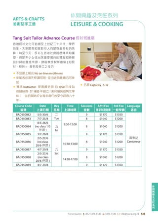 休
閒
興
趣
及
烹
飪
系
列
For enquires: (+852 3476 1340 6 3476 1346 *: clle@ywca.org.hk | 123
休閒興趣及烹飪系列
LEISURE & COOKING
ARTS & CRAFTS
美術及手工藝
Course Code
編號
Date
上課日期
Day
星期
Time
上課時間
Sessions
堂數
APH Fee
專享年證收費
Std Fee
一般學費
Language
語言
BAD150082 5/5-30/6 二
Tue
9:30-12:00
9 $1170 $1350
廣東話
Cantonese
BAD150083 7/7-25/8 8 $1040 $1200
BAD150084
8/5-26/6
(no class 1/5
停課 )
五
Fri
8 $1040 $1200
BAD150085 3/7-28/8 9 $1170 $1350
BAD150086
2/5-27/6
(no class
20/6 停課 )
六
Sat
10:30-13:00
8 $1040 $1200
BAD150087 4/7-29/8 9 $1170 $1350
BAD150088
2/5-27/6
(no class
20/6 停課 )
14:30-17:00
8 $1040 $1200
BAD150089 4/7-29/8 9 $1170 $1350
Tang Suit Tailor Advance Course 長衫班進階
香港長衫文化可追溯至上世紀二十年代，學界
師生、大家閨秀和歌影伶人均是穿着長衫的先
鋒。時至今天，長衫在香港社會經歷傳承和重
塑，仍是不少女性出席重要場合的禮服和時裝
設計師的靈感來源。課程教授製作唐裝 ( 如長
衫、短裝 )，裁剪及車工之技巧
« 不設網上報名 No on-line enrollment
«	參加者必須先修讀初班，並由老師推薦方可參
加
« 導師 Instructor：蒙嘉模老師 自 1950 年成為
裁縫師傅，於 1953 年創立「美利服裝裁剪女學
校」 ，並且開始於女青年會任教至今超過六十
年。
« 名額 Capacity：5-12
 