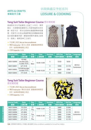 LEISURE&COOKING
124 | 活學專享年證持有人可享網上報名服務 Online enrollment available for Annual Pass Holders
休閒興趣及烹飪系列
LEISURE & COOKING
ARTS & CRAFTS
美術及手工藝
Tang Suit Tailor Beginner Course 長衫班初班
香港長衫文化可追溯至上世紀二十年代，學界
師生、大家閨秀和歌影伶人均是穿着長衫的先
鋒。時至今天，長衫在香港社會經歷傳承和重
塑，仍是不少女性出席重要場合的禮服和時裝
設計師的靈感來源。課程教授製作唐裝 ( 如長
衫、短裝 )，裁剪及車工之技巧
« 不設網上報名 No on-line enrollment
« 導師 Instructor：黃文心老師 跟隨蒙師傅學習
多年，為蒙師傅推薦之高足
« 名額 Capacity：5-12
Course Code
編號
Date
上課日期
Day
星期
Time
上課時間
Sessions
堂數
APH Fee
專享年證收費
Std Fee
一般學費
Language
語言
BAD150090
4/5-8/6
(noclass25/5,
15-29/6 停課 )
一
Mon
10:30-13:00
5 $550 $650
廣東話
Cantonese
BAD150091 6/7-31/8 9 $990 $1170
BAD150092
5/5-9/6(noclass
16-30/6停課 )
二
Tue
14:00-16:30
6 $660 $780
BAD150093 7/7-25/8 8 $880 $1040
Course Code
編號
Date
上課日期
Day
星期
Time
上課時間
Sessions
堂數
APH Fee
專享年證收費
Std Fee
一般學費
Language
語言
BAD150096 7/5-25/6 四
Thu
10:00-12:30
8 $880 $1040
廣東話
Cantonese
BAD150097 2/7-27/8 9 $990 $1170
BAD150098 5/5-30/6 二
Tue
19:00-21:30
9 $990 $1170
BAD150099 7/7-25/8 8 $880 $1040
BAD150094 7/5-25/6 四
Thu
8 $880 $1040
BAD150095 2/7-27/8 9 $990 $1170
Tang Suit Tailor Beginner Course
長衫班初班
« 不設網上報名 No on-line enrollment
« 導師 Instructor：陳彩兒老師 跟隨蒙師傅學習
多年，為蒙師傅推薦之高足
« 名額 Capacity：5-12
 