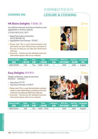 LEISURE&COOKING
128 | 活學專享年證持有人可享網上報名服務 Online enrollment available for Annual Pass Holders
休閒興趣及烹飪系列
LEISURE & COOKINGCOOKING 烹飪
HK Bistro Delights 茶餐廳之最 New
Easy Delights 簡單嘢味 New
Course Code
編號
Date
上課日期
Day
星期
Time
上課時間
Sessions
堂數
APH Fee
專享年證收費
Std Fee
一般學費
Language
語言
BAD150180 14/5 Thu 10:00 – 12:30 1 $450 $500 English
Course Code
編號
Date
上課日期
Day
星期
Time
上課時間
Sessions
堂數
APH Fee
專享年證收費
Std Fee
一般學費
Language
語言
BAD150181 18/6 Thu 10:00 – 12:30 1 $450 $500 English
You will learn the basic technique in fried rice and
egg blanket in Chinese cooking.
加深做炒飯和滑蛋之竅門
• Baked Pork Cutlet w/Fried Rice
秘製茄醬焗豬扒飯
• Egg Blanket Fresh Shrimps 滑蛋蝦仁
«	Please note: This is a part demonstration and
part hands-on class. Please bring a container to
the class so that you can take your food home
with you.
«	Instructor - Pamela Lee (for detailed instructor
information please refer to our website)
Simple condiments, magical outcomes!
簡單調味，無窮驚喜！
• Sassy Duck 南乳鴨
• Soya Sauce Shrimps 豉油蝦球
«	Please note: This is a part demonstration and part
hands-on class. Please bring a container to the class
sothatyoucantakeyourfoodhomewithyou.
«	Instructor - Pamela Lee (for detailed instructor
information please refer to our website)
 