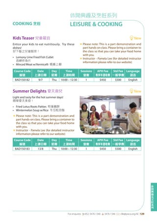 休
閒
興
趣
及
烹
飪
系
列
For enquires: (+852 3476 1340 6 3476 1346 *: clle@ywca.org.hk | 129
休閒興趣及烹飪系列
LEISURE & COOKINGCOOKING 烹飪
Summer Delights 夏天喜兒 New
Course Code
編號
Date
上課日期
Day
星期
Time
上課時間
Sessions
堂數
APH Fee
專享年證收費
Std Fee
一般學費
Language
語言
BAD150183 13/8 Thu 10:00 – 12:30 1 $450 $500 English
Light and tasty for the hot summer days!
簡單夏天美食！
• Fried Lotus Roots Patties 煎蓮藕餅
• Wintermelon Soup w/Rice 冬瓜粒泡飯
«	Please note: This is a part demonstration and
part hands-on class. Please bring a container to
the class so that you can take your food home
with you.
«	Instructor - Pamela Lee (for detailed instructor
information please refer to our website)
Kids Teaser 兒童最宜 New
Course Code
編號
Date
上課日期
Day
星期
Time
上課時間
Sessions
堂數
APH Fee
專享年證收費
Std Fee
一般學費
Language
語言
BAD150182 9/7 Thu 10:00 – 12:30 1 $450 $500 English
Entice your kids to eat nutritiously. Try these
dishes!
好下飯之兒童餸菜！
• Lemony Lime Fried Fish Cutlet
香檸炸魚片
• Minced Meat w/Vermicelli 螞蟻上樹
«	Please note: This is a part demonstration and
part hands-on class. Please bring a container to
the class so that you can take your food home
with you.
«	Instructor - Pamela Lee (for detailed instructor
information please refer to our website)
 