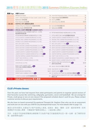 2015 夏季兒童活動課程目錄 2015 Summer Children Courses Index
CLLE's Private classes:
Over the years we have had requests from adult participants and parents to organize special sessions of
their favourite courses like swimming, calligraphy, gymnastics, soccer and basketball. We can arrange for
Private, small group or one-on-one classes if the proposed schedule doesn't work for you. Please contact
customer services to discuss your requirements.
We also have on board renowned Occupational Therapist Mr. Stephan Chan who can do an assessment
and work one-on-one with you child for any developmental issues. For more details refer to page 133.
應各方多年的要求, 本會為不少客戶安排私人教授, 如游泳、書法、體操、足球、籃球班等等。若常
規課程不切合個人需要，可聯絡客戶服務安排私人、小組或個人課堂。
另外，本會亦可安排資深職業治療師陳子文為客戶進行兒童發展評估及一對一治療，欲了解更多詳
情，請參閱第133頁。
| 13
頁數 Page 內容 Content
Minitots (2.5-3.5yrs) 54 Smart Kids Preparation 6-9yrs / Smart Kids 6-9yrs 55
Level I - Junior Preparation 10-13yrs / Level I - Junior 10-13yrs 55 Happy Baseball 幼兒樂樂棒球 56
Badminton 羽毛球班 56 Fencing 劍擊班 57
Rope Skipping 花式跳繩 57 Swimming Class 游泳班 58-64
65-68 MARTIAL ARTS 武術文化系列
Children WingTsun Martial-Art 兒童詠春課程 65 Kendo日本劍道藝訓班 66
Shitoryu Karate 糸東流空手道 67 Taekwondo 跆拳道 68
70-102 SPECIAL CAMPS 特別日營 SUMMER CAMPS
PUTONGHUA COOL SUMMER CAMP (3.5 – 5.5YRS)
酷我暑假普通話營 70 PITTER PAINTER KINDY WORKSHOPS (3-5YRS) 71
PITTER PAINTER PRIMARY WORKSHOPS (5-11YRS) 71 LITTLE ARTIST DAY CAMP 創意藝術美食家 72
LITTLE SCIENTIST SUMMER WORKSHOP (3-6YRS) 74 JUNIOR SCIENTIST SUMMER WORKSHOP (7-11YRS) 74
READINGTREE SUMMER PROGRAMME (3-4.5YRS) 75 READINGTREE SUMMER PROGRAMME (4.5-6.5YRS) 75
PHONICS FUN SUMMER PROGRAMME (3-4.5YRS) 76 PHONICS FUN SUMMER PROGRAMME (4.5-6.5YRS) 76
KIDS CAN COOK (3-6YRS) 77 KIDS CAN COOK (7-11YRS) New 77
MATHS MASTERS SUMMER PROGRAMME (3-4.5YRS) 78 MATHS MASTERS SUMMER PROGRAMME (4.5-6.5YRS) 78
MATHS MASTERS SUMMER PROGRAMME (6-8YRS) New
79 MATHS MASTERS SUMMER PROGRAMME (9-12YRS) New 79
LITTLE SCIENTIST SUMMER PROGRAMME (3-4.5YRS) 80 LITTLE SCIENTIST SUMMER PROGRAMME (4.5-6.5YRS) 81
JUNIOR SCIENTIST SUMMER PROGRAMME (7-10YRS) 81 JUNIOR SCIENTIST SUMMER PROGRAMME (9-13YRS) New 82
JUNIOR SCIENTIST SUMMER WORKSHOP (8-13YRS) New 83 CREATIVE WRITING SUMMER PROGRAMME (6-8YRS) 84
CREATIVE WRITING SUMMER PROGRAMME (9-12YRS) 84 CRAFTY KIDSTASTER (3-5.5YRS) 85
CRAFTY KIDSTASTER (5.5 - 8YRS) 85 KINDER FOUNDATIONS SUMMER SINGLES (2-3YRS) 86
KINDER MATHS SUMMER SINGLES (2-3YRS) 86 KINDER SCIENCE SUMMER SINGLES (2-3YRS) 87
DANCERCISE (3-6YRS) 87
DREAM COMETRUE WONDERLAND
New
童夢成真遊樂園 88-89
BEAR CHOIR SUMMER CAMP New
熊熊兒童合唱團暑期體驗營 89 MAGIC KINGDOM 魔術王國日營 90
KINDER KICKS 91-94 ASIA PACIFIC SOCCER SCHOOLS 95
KINDER BOUNCE BASKETBALL 96-97 KINDER GAMES New 98
PARENT & KID CLIMBING FUN DAY New 99 ICE SKATING DAY CAMP 冰上皇宮溜冰體驗營 New 100
Y SPORT ACADEMY 女青奇趣運動學院 101
TRAMPOLINE & GYMNASTICS DAY CAMP 小跳豆彈網及
體操日營 102
79-124 Adult Programme 成人課程
 