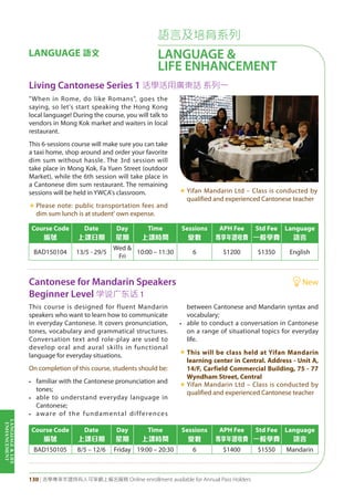 LANGUAGE&LIFE
ENHANCEMENT
130 | 活學專享年證持有人可享網上報名服務 Online enrollment available for Annual Pass Holders
語言及培育系列
LANGUAGE &
LIFE ENHANCEMENT
LANGUAGE 語文
Living Cantonese Series 1 活學活用廣東話 系列一
Cantonese for Mandarin Speakers New
Beginner Level 學說廣東話 1
Course Code
編號
Date
上課日期
Day
星期
Time
上課時間
Sessions
堂數
APH Fee
專享年證收費
Std Fee
一般學費
Language
語言
BAD150104 13/5 - 29/5
Wed &
Fri
10:00 – 11:30 6 $1200 $1350 English
Course Code
編號
Date
上課日期
Day
星期
Time
上課時間
Sessions
堂數
APH Fee
專享年證收費
Std Fee
一般學費
Language
語言
BAD150105 8/5 – 12/6 Friday 19:00 – 20:30 6 $1400 $1550 Mandarin
"When in Rome, do like Romans", goes the
saying, so let's start speaking the Hong Kong
local language! During the course, you will talk to
vendors in Mong Kok market and waiters in local
restaurant.
This 6-sessions course will make sure you can take
a taxi home, shop around and order your favorite
dim sum without hassle. The 3rd session will
take place in Mong Kok, Fa Yuen Street (outdoor
Market), while the 6th session will take place in
a Cantonese dim sum restaurant. The remaining
sessions will be held in YWCA's classroom.
«	Please note: public transportation fees and
dim sum lunch is at student' own expense.
«	Yifan Mandarin Ltd – Class is conducted by
qualified and experienced Cantonese teacher
This course is designed for fluent Mandarin
speakers who want to learn how to communicate
in everyday Cantonese. It covers pronunciation,
tones, vocabulary and grammatical structures.
Conversation text and role-play are used to
develop oral and aural skills in functional
language for everyday situations.
On completion of this course, students should be:
• familiar with the Cantonese pronunciation and
tones;
• able to understand everyday language in
Cantonese;
• aware of the fundamental differences
between Cantonese and Mandarin syntax and
vocabulary;
• able to conduct a conversation in Cantonese
on a range of situational topics for everyday
life.
«	This will be class held at Yifan Mandarin
learning center in Central. Address - Unit A,
14/F, Carfield Commercial Building, 75 - 77
Wyndham Street, Central
«	Yifan Mandarin Ltd – Class is conducted by
qualified and experienced Cantonese teacher
 