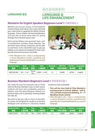 語
言
及
培
育
系
列
For enquires: (+852 3476 1340 6 3476 1346 *: clle@ywca.org.hk | 131
語言及培育系列
LANGUAGE &
LIFE ENHANCEMENT
LANGUAGE 語文
Mandarin for English Speakers Beginners Level 1 初級普通話 1
Business Mandarin Beginners Level 1 商務漢語初級 1
Course Code
編號
Date
上課日期
Day
星期
Time
上課時間
Sessions
堂數
APH Fee
專享年證收費
Std Fee
一般學費
Language
語言
BAD150106 5/5 – 11/6
Tue &
Thu
10:00 – 11:30 12 $2400 $2550 English
Course Code
編號
Date
上課日期
Day
星期
Time
上課時間
Sessions
堂數
APH Fee
專享年證收費
Std Fee
一般學費
Language
語言
BAD150107 7/5 – 23/7 Thu 18:45 – 20:15 12 $2800 $2950 English
Whether you are just curious or fascinated by
Chinese history and culture, this course will bring
you a step closer to speaking the official Chinese
language. If your children are learning Mandarin
and you like to know what they are going
through, this is the best way to start.
Each session follows one practical topic such
as introduction, numbers, food, direction. You
will learn some Chinese characters and be able
to read them in the street! We want to get you
talking, so our classes are designed to have much
practice time and scenarios as possible.
«	Yifan Mandarin Ltd – Class is conducted by
a native Mandarin teacher, qualified and
experienced in teaching Mandarin as a second
language
Get ready for your first business trip to China
with our Business Mandarin class. In each session
students will learn new vocabulary, sentence
pattern, and role play dialogues related to a
practical topic such as greeting, meeting people,
taxi ride, etc.
We want to get you talk as much as possible,
so classes are designed for students to practice
dialogues and scenarios in a business related
context as much as possible.
«	This will be class held at Yifan Mandarin
learning center in Central. Address - Unit A,
14/F, Carfield Commercial Building, 75 - 77
Wyndham Street, Central
«	Yifan Mandarin Ltd – Class is conducted by
a native Mandarin teacher, qualified and
experienced in teaching Mandarin as a second
language
 