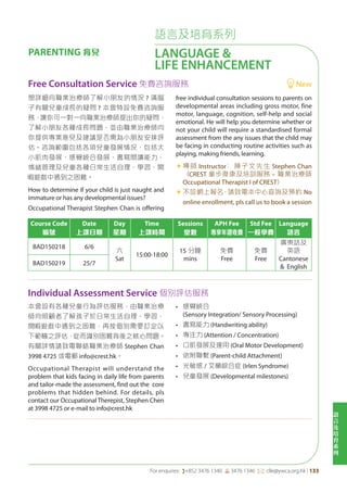 語
言
及
培
育
系
列
For enquires: (+852 3476 1340 6 3476 1346 *: clle@ywca.org.hk | 133
語言及培育系列
LANGUAGE &
LIFE ENHANCEMENT
PARENTING 育兒
Course Code
編號
Date
上課日期
Day
星期
Time
上課時間
Sessions
堂數
APH Fee
專享年證收費
Std Fee
一般學費
Language
語言
BAD150218 6/6
六
Sat
15:00-18:00
15 分鐘
mins
免費
Free
免費
Free
廣東話及
英語
Cantonese
& English
BAD150219 25/7
Individual Assessment Service 個別評估服務
Free Consultation Service 免費咨詢服務 New
本會設有各種兒童行為評估服務，由職業治療
師向照顧者了解孩子於日常生活自理、學習、
閒 遊戲中遇到之困難，再按個別需要訂定以
下範疇之評估，從而識別困難背後之核心問題。
有關詳情請致電聯絡職業治療師 Stephen Chan
3998 4725 或電郵 info@crest.hk。
Occupational Therapist will understand the
problem that kids facing in daily life from parents
and tailor-made the assessment, find out the core
problems that hidden behind. For details, pls
contact our Occupational Therepist, Stephen Chen
at 3998 4725 or e-mail to info@crest.hk
• 感覺統合
(Sensory Integration/ Sensory Processing)
• 書寫能力 (Handwriting ability)
• 專注力 (Attention / Concentration)
• 口肌發展及運用 (Oral Motor Development)
• 依附聯繫 (Parent-child Attachment)
• 光敏感 / 艾蘭綜合症 (Irlen Syndrome)
• 兒童發展 (Developmental milestones)
想詳細向職業治療師了解小朋友的情況 ? 滿腦
子有關兒童成長的疑問 ? 本會特設免費咨詢服
務，讓你可一對一向職業治療師提出你的疑問，
了解小朋友各種成長問題，並由職業治療師向
你提供專業意見及建議是否需為小朋友安排評
估。咨詢範圍包括各項兒童發展情況，包括大
小肌肉發展、感覺統合發展、書寫閱讀能力、
情緒管理及兒童各種日常生活自理、學習、閒
遊戲中遇到之困難。
How to determine if your child is just naught and
immature or has any developmental issues?
Occupational Therapist Stephen Chan is offering
free individual consultation sessions to parents on
developmental areas including gross motor, fine
motor, language, cognition, self-help and social
emotional. He will help you determine whether or
not your child will require a standardised formal
assessment from the any issues that the child may
be facing in conducting routine activities such as
playing, making friends, learning.
«	導師 Instructor： 陳子文先生 Stephen Chan
（CREST 童步復康及培訓服務 – 職業治療師
Occupational Therapist I of CREST）
«	不設網上報名，請致電本中心查詢及預約 No
online enrollment, pls call us to book a session
 