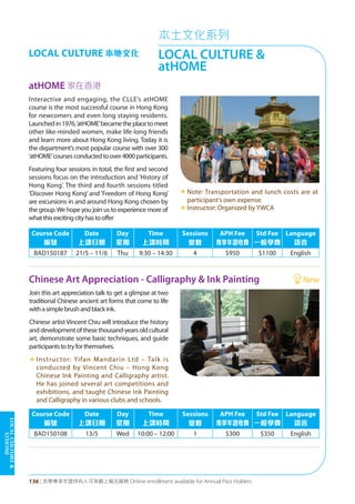 LOCALCULTURE&
atHOME
136 | 活學專享年證持有人可享網上報名服務 Online enrollment available for Annual Pass Holders
本土文化系列
LOCAL CULTURE &
atHOME
LOCAL CULTURE 本地文化
Chinese Art Appreciation - Calligraphy & Ink Painting New
Join this art appreciation talk to get a glimpse at two
traditional Chinese ancient art forms that come to life
withasimplebrushandblackink.
Chinese artist Vincent Chiu will introduce the history
anddevelopmentofthesethousand-yearsoldcultural
art, demonstrate some basic techniques, and guide
participantstotryforthemselves.
«	Instructor: Yifan Mandarin Ltd – Talk is
conducted by Vincent Chiu – Hong Kong
Chinese Ink Painting and Calligraphy artist.
He has joined several art competitions and
exhibitions, and taught Chinese Ink Painting
and Calligraphy in various clubs and schools.
Course Code
編號
Date
上課日期
Day
星期
Time
上課時間
Sessions
堂數
APH Fee
專享年證收費
Std Fee
一般學費
Language
語言
BAD150108 13/5 Wed 10:00 – 12:00 1 $300 $350 English
atHOME 家在香港
Interactive and engaging, the CLLE’s atHOME
course is the most successful course in Hong Kong
for newcomers and even long staying residents.
Launchedin1976,‘atHOME’becametheplacetomeet
other like-minded women, make life-long friends
and learn more about Hong Kong living. Today it is
the department’s most popular course with over 300
‘atHOME’coursesconductedtoover4000participants.
Featuring four sessions in total, the first and second
sessions focus on the introduction and ‘History of
Hong Kong’. The third and fourth sessions titled
‘Discover Hong Kong’ and ‘Freedom of Hong Kong’
are excursions in and around Hong Kong chosen by
the group.We hope you join us to experience more of
whatthisexcitingcityhastooffer
«	Note: Transportation and lunch costs are at
participant's own expense.
«	Instructor: Organized by YWCA
Course Code
編號
Date
上課日期
Day
星期
Time
上課時間
Sessions
堂數
APH Fee
專享年證收費
Std Fee
一般學費
Language
語言
BAD150187 21/5 – 11/6 Thu 9:30 – 14:30 4 $950 $1100 English
 