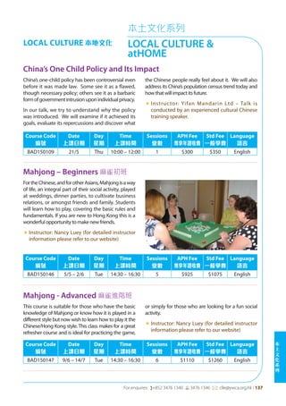 本
土
文
化
系
列
For enquires: (+852 3476 1340 6 3476 1346 *: clle@ywca.org.hk | 137
本土文化系列
LOCAL CULTURE &
atHOME
LOCAL CULTURE 本地文化
China’s One Child Policy and Its Impact
Mahjong – Beginners 麻雀初班
China’s one-child policy has been controversial even
before it was made law. Some see it as a flawed,
though necessary policy; others see it as a barbaric
formofgovernmentintrusionuponindividualprivacy.
In our talk, we try to understand why the policy
was introduced. We will examine if it achieved its
goals, evaluate its repercussions and discover what
the Chinese people really feel about it. We will also
address its China’s population census trend today and
howthatwillimpactitsfuture.
«	Instructor: Yifan Mandarin Ltd – Talk is
conducted by an experienced cultural Chinese
training speaker.
FortheChinese,andforotherAsians,Mahjongisaway
of life, an integral part of their social activity, played
at weddings, dinner parties, to cultivate business
relations, or amongst friends and family. Students
will learn how to play, covering the basic rules and
fundamentals. If you are new to Hong Kong this is a
wonderfulopportunitytomakenewfriends.
«	Instructor: Nancy Luey (for detailed instructor
information please refer to our website)
Course Code
編號
Date
上課日期
Day
星期
Time
上課時間
Sessions
堂數
APH Fee
專享年證收費
Std Fee
一般學費
Language
語言
BAD150109 21/5 Thu 10:00 – 12:00 1 $300 $350 English
Course Code
編號
Date
上課日期
Day
星期
Time
上課時間
Sessions
堂數
APH Fee
專享年證收費
Std Fee
一般學費
Language
語言
BAD150146 5/5 – 2/6 Tue 14:30 – 16:30 5 $925 $1075 English
Mahjong - Advanced 麻雀進階班
This course is suitable for those who have the basic
knowledge of Mahjong or know how it is played in a
different style but now wish to learn how to play it the
Chinese/Hong Kong style. This class makes for a great
refresher course and is ideal for practicing the game,
or simply for those who are looking for a fun social
activity.
«	Instructor: Nancy Luey (for detailed instructor
information please refer to our website)
Course Code
編號
Date
上課日期
Day
星期
Time
上課時間
Sessions
堂數
APH Fee
專享年證收費
Std Fee
一般學費
Language
語言
BAD150147 9/6 – 14/7 Tue 14:30 – 16:30 6 $1110 $1260 English
 